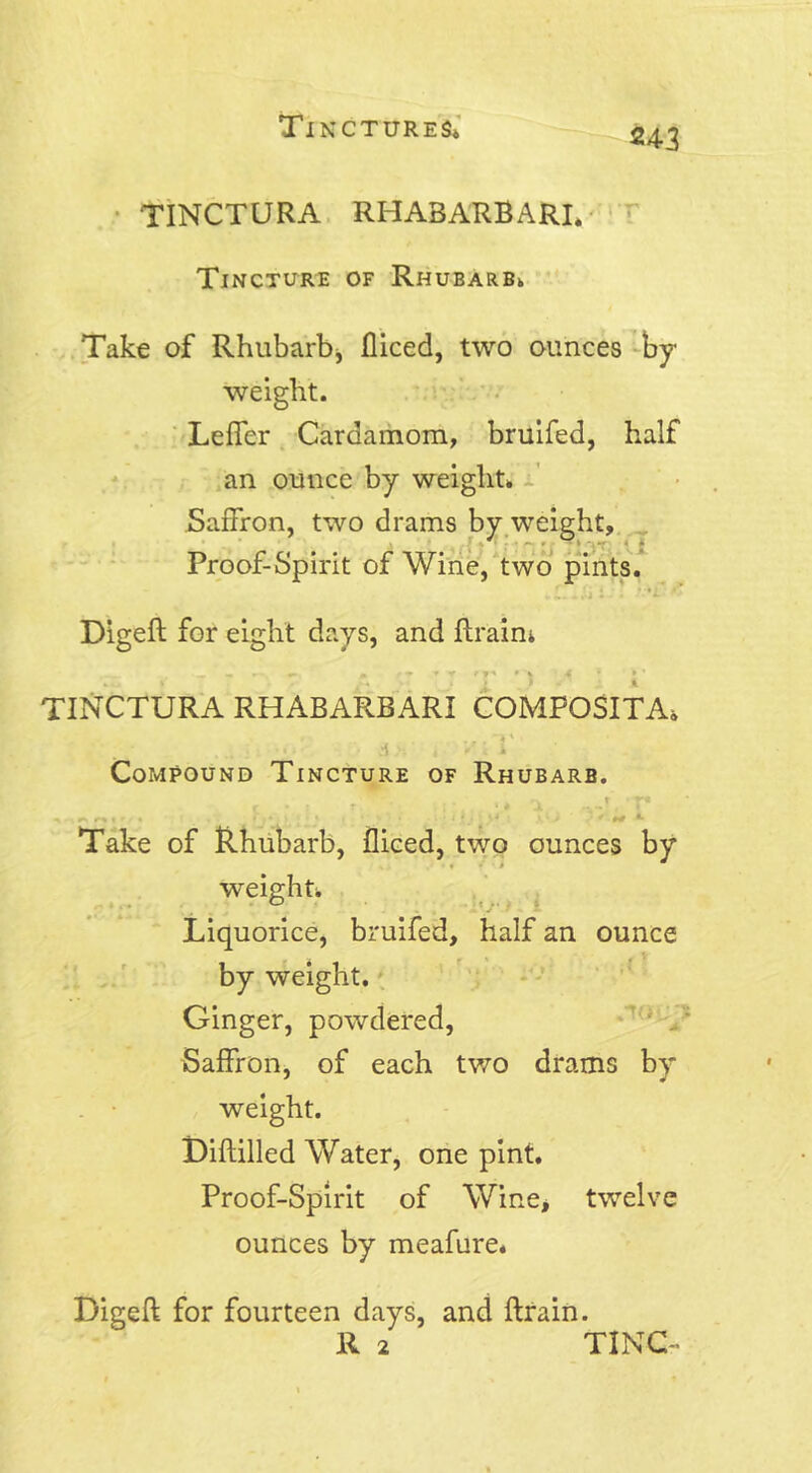 243 TINCTURA RFIABARBARI. Tincture of Rhubarb. Take of Rhubarb, fliced, two ounces by weight. Leffer Cardamom, bruifed, half an ounce by weight. Saffron, two drams by weight, Proof-Spirit of Wine, two pints. Digeft for eight days, and Brain; TINCTURA RHABARBARI COMPOSITA, d*' , y.i i Compound Tincture of Rhubarb. #v t r« ^ •.««!< • * , * ' * ’ * ## *• Take of Rhubarb, fliced, two ounces by weight. Liquorice, bruifed, half an ounce by weight. Ginger, powdered, Saffron, of each two drams by weight. Diftilled Water, one pint. Proof-Spirit of Wine, twelve ounces by meafure. Digeft for fourteen days, and ftrain. R 2 TING