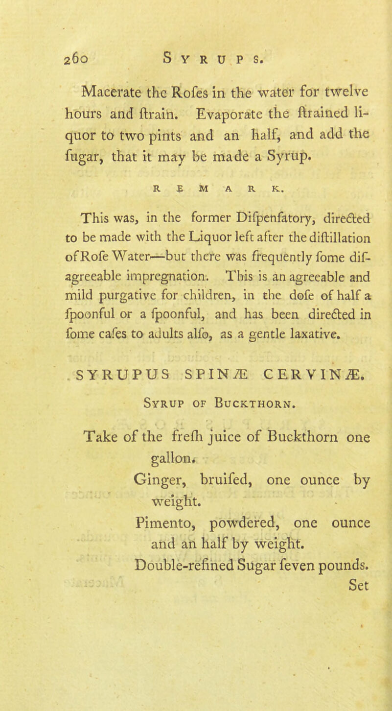 Macerate the Rofes in the water for twelve hours and {train. Evaporate the {trained li- quor to two pints and an halt, and add the fugar, that it may be made a Syrup. REMARK. This was, in the former Difpenfatory, directed to be made with the Liquor left after the difbillation ofRofe Water—but there was frequently fome dis- agreeable impregnation. This is an agreeable and mild purgative for children, in the dofe of half a fpoonful or a fpoonful, and has been dire&ed in fome cafes to adults alfo, as a gentle laxative. SYRUPUS SPIN^i CERVINiE. Syrup of Buckthorn. ■ . .. . Take of the frelh juice of Buckthorn one gallon. Ginger, bruifed, one ounce by weight. Pimento, powdered, one ounce and an half by weight. Double-refined Sugar feven pounds. Set