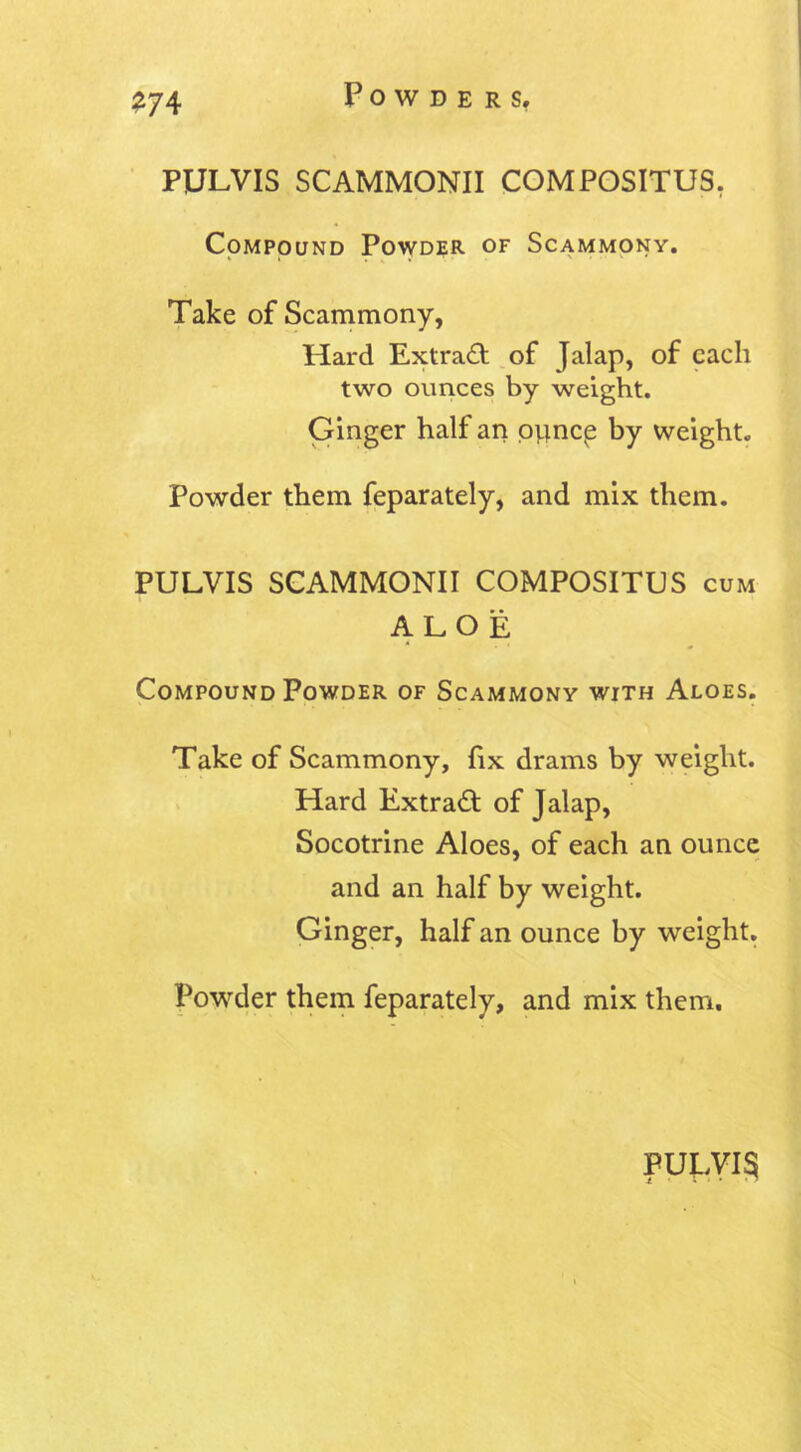 PULVIS SCAMMONII COMPOSITU5. Compound Powder of Scammony. Take of Scammony, Hard Extract of Jalap, of each two ounces by weight. Ginger half an opne^ by weight. Powder them feparately, and mix them. PULVIS SCAMMONII COMPOSITUS cum ALOE Compound Powder of Scammony with Aloes. Take of Scammony, fix drams by weight. Hard Extract of Jalap, Socotrine Aloes, of each an ounce and an half by weight. Ginger, half an ounce by weight. Powder them feparately, and mix them.