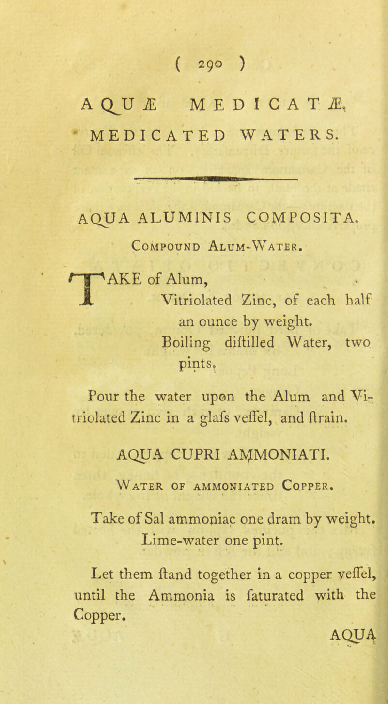 ( 29° ) ACLU JE MEDICATE MEDICATED WATERS. !—■■■ aqua aluminis composita. Compound Alum-Water. TAKE of Alum, Vitriolated Zinc, of each half an ounce by weight. Boiling diflilled Water, two pints. Pour the water upon the Alum and Vi- triolated Zinc in a glafs veffel, and ftrain. AQUA CUPRI AMMONIATI. Water of ammoniated Copper. Take of Sal ammoniac one dram by weight. Lime-water one pint. Let them {land together in a copper veffel, until the Ammonia is faturated with the • _ • i • V i • t* • - Copper. AQUA