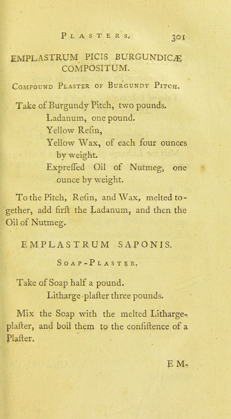 30J emplastrum PICIS BURGUNDICffi COMPOSITUM. Compound Plaster of Burgundy Pitch. Take of Burgundy Pitch, two pounds. Ladanum, one pound. Yellow Refin, Yellow Wax, of each four ounces by weight. Expreffed Oil of Nutmeg, one ounce by weight. To the Pitch, Refin, and Wax, melted to- gether, add firft the Ladanum, and then the Oil of Nutmeg. EMPLASTRUM SAPONIS. Soap-Plaster. Take of Soap half a pound. Litharge-plafter three pounds. Mix the Soap with the melted Litharge- plafter, and boil them to the confiftence of a Plafter. £ M~