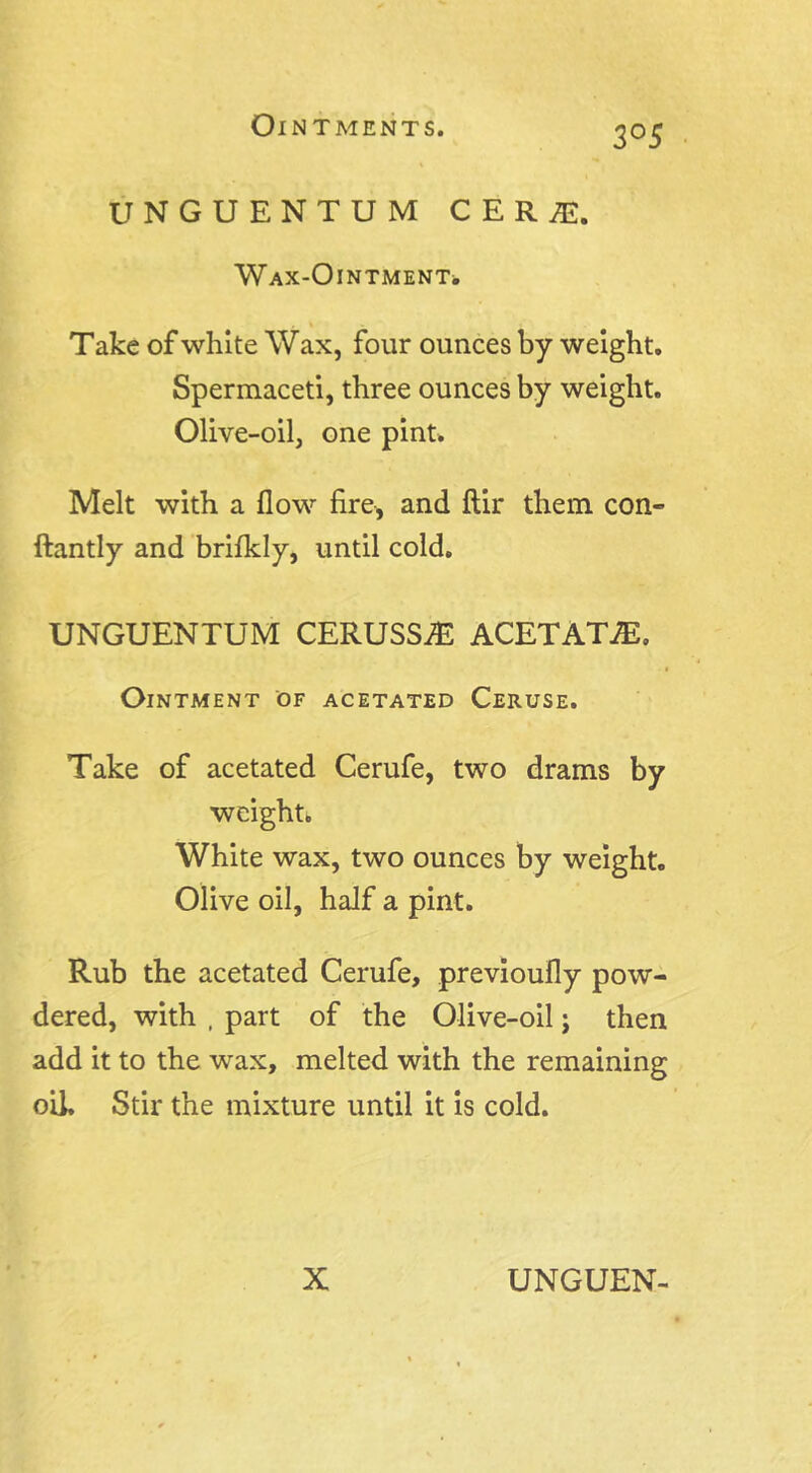 3°5 UNGUENTUM CERJE. Wax-Ointment* Take of white Wax, four ounces by weight. Spermaceti, three ounces by weight. Olive-oil, one pint. Melt with a flow fire, and ftir them con- ftantly and brifldy, until cold. UNGUENTUM CERUSSIE ACETATE. Ointment of acetated Ceruse. Take of acetated Cerufe, two drams by weight. White wax, two ounces by weight. Olive oil, half a pint. Rub the acetated Cerufe, previoufly pow- dered, with , part of the Olive-oil j then add it to the wax, melted with the remaining oil. Stir the mixture until it is cold.