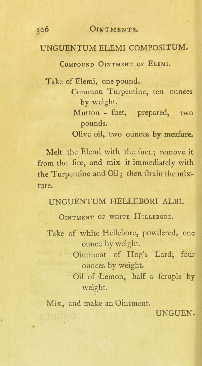 UNGUENTUM ELEMI COMPOSITUM. Compound Ointment of Elemi. Take of Elemi, one pound. Common Turpentine, ten ounces by weight. Mutton - fuet, prepared, two pounds. Olive oil, two ounces by meafure. Melt the Elemi with the fuet; remove it from the fire, and mix it immediately with the Turpentine and Oil; then ftrain the mix- ture. UNGUENTUM HELLEBORI ALBI. Ointment of white Hellebore. Take of white Hellebore, powdered, one ounce by weight. Ointment of Hog’s Lard, four ounces by weight. Oil of Lemon, half a fcruple by weight. Mix, and make an Ointment.