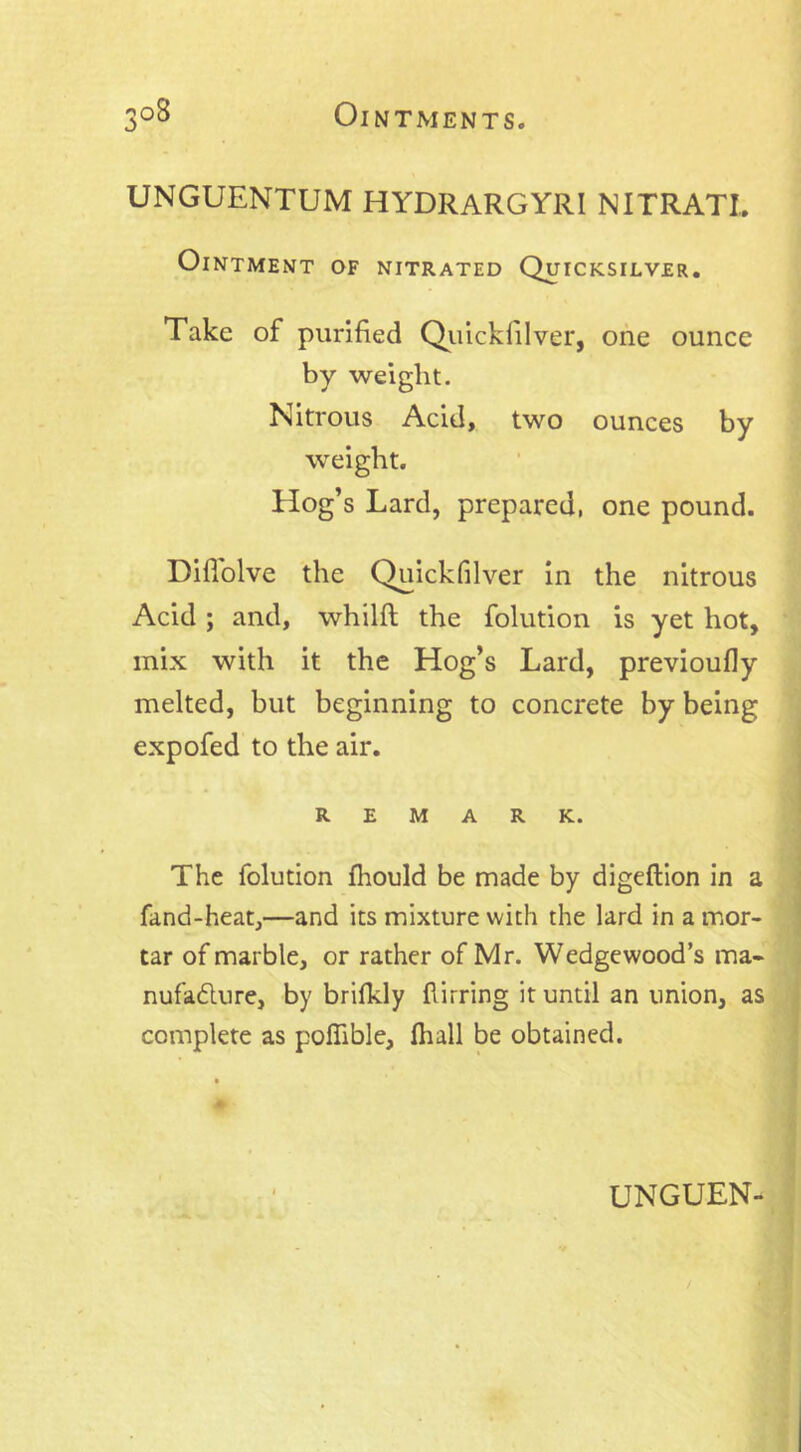 UNGUENTUM HYDRARGYRI NITRATI,. Ointment of nitrated Quicksilver. Take of purified Quickfilver, one ounce by weight. Nitrous Acid, two ounces by weight. Hog’s Lard, prepared, one pound. Hififolve the Quickfilver in the nitrous Acid ; and, whilft the folution is yet hot, mix with it the Hog’s Lard, previoufiy melted, but beginning to concrete by being expofed to the air. REMARK. The folution fhould be made by digeftion in a fand-heat,—and its mixture with the lard in a mor- tar of marble, or rather of Mr. Wedgewood’s ma* nufadure, by brifkly flirring it until an union, as complete as poffible, fhall be obtained.