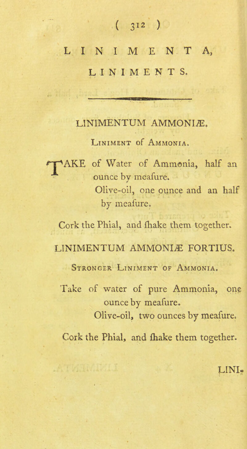 L I N I M E N T A, LINIMENTS. LIN1MENTUM AMMONIA. Liniment of Ammonia. *TpAKE of Water of Ammonia, half an ounce by meafure. Olive-oil, one ounce and an half by meafure. Cork the Phial, and fhake them together. L1NIMENTUM AMMONIA FORTIUS. Stronger Liniment of Ammonia. Take of water of pure Ammonia, one ounce by meafure. Olive-oil, two ounces by meafure. Cork the Phial, and {hake them together. UNI