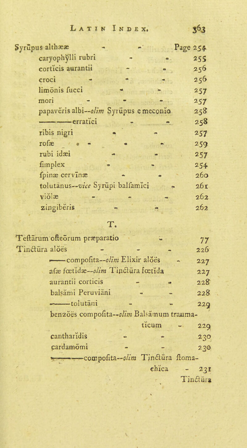 Syrupus althaeas - - Page 254 caryophylli rubri - . 25s corticis aurantii - - 256 croci - 256 limdnis fucci • - 257 mori - 257 papaveris albi—olim Syrupus emeconio 258 erratici - 258 ribis nigri • - 257 rofae • - « « 259 rubi idaei - - 257 fnnplex - - 254 fpinas cervlnae - - 260 tolutanus~wVi Syrupi balfamici - 261 vio’ae - 262 zingiberis « * 262 T. Teftarum ofteorum praeparatio - 77 Tindura aloes - - 226 w- ■ compofita—olim Elixir aloes - 227 afae feet id as—<?//;« Tijiclura feetida 227 aurantii corticis - - 228 balsam i Peruviani - - 228 tolutani - - 229 benzoes compofita—olim Balsainum trajuma- ticum - 229 cantharidis cardamomi 230 230 -cocnpofita—olim Tin&ura llomi- chica - 231 Tin£lura \