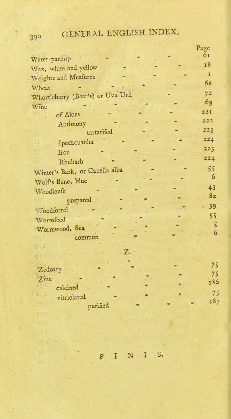 39° Water-parfnip Wax, white and yellow Weights and Meafures Wheat Whortleberry (Bear’s) or Uva Urfi Wine of Aloes Antimony tartarifed Z, Zedoary Zinc calcined vitriolated Page 6x 18 i 68 72 69 221 222 223 Ipecacuanha - 224 Iron * 223 Rhubarb - 224 Winter’s Bark, or Canella alba • 55 a Wolf’s Bane, blue Woodloufe - 43 82 « 39 prepared Woodforrcl • Wormfeed 55 Wormv/ood, Sea  s * r* common 0 0 purified 75 75 186 75 187 F I N - I S