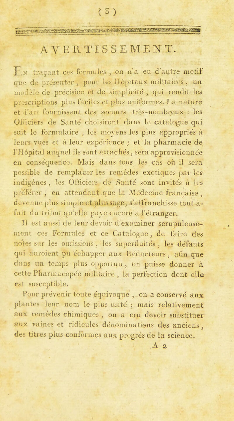 A V E II TI s s E AI E N T. T'.N traçant ces formules , on n’a eu d’autre motif qui* do présenter , poui Ids Hôpitaux militaires , un mou jio de prc'cision et de simplicité' , qui rendît les prescriptions plus faciles et plus uniformes. La nature et l’art fournissent des secours très-nombreux : les Officiers de Santé choisiront dans le catalogue qui suit le formulaire , les moyens les plus approprie's à leurs vues et à leur expe'ricnce ; et la pharmacie de l'Hôpital auquel ils sont attache's, sera approvisionne'e en conse'quencc. Mais dans tous les cas oh il sera possible de remplacer les remèdes exotiques par les indigènes , les Officiers de Santé s'ont invités à les préférer , en attendant que la Médecine française, devenue plus simple et plus sage, s’aüranchisse tout-a- fait du tribut qu’elle paye encore a l’éîranger. Il est aussi de leur devoir d’examiner scrupuleuse- ment ces Formules et ce Catalogue, de faire des iio'tes sur les omissions , les superfluités , les défauts qui auroient pu échapper aux Rédacteurs, afin.que dans un temps plus oppoj lun , on puisse donner à celte Pharmacopée militaire , la perfection dont elle est susceptible. Pour prévenir toute équivoque , on a conservé aux plantes leur nom le plus usité ; mais relativement aux remèdes chimiques , on a cru devoir substituer aux vaines et ridicules dénominatiens dçs anciens, des titres plus coufôiines aux progrès de la science. A a