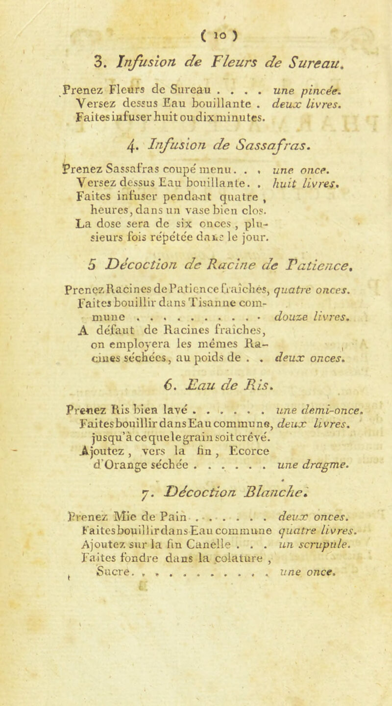 3. Infusion de Fleurs de Sureau, Prenez Fleurs de Sureau . . , . une pincée. Versez dessus Eau bouillante . deux Livres. Faites infuser huit ou dix minutes. ( 4. Infusion de Sassafras. prenez Sassafras coupe' menu. . , une once. Versez dessus Eau bouillante. . huit livres. Faites infuser penda^nt quatre , heures, dans un vase bien clos. La dose sera de six onces , plu- sieurs fois re'pe'tce daïis le jour. 5 Décoction de Racine de Tatience, PrenezRacinesdePatiencefraîchés, quatre onces. Faites bouillir dans Tisanue com- mune douze livres. A défaut de Racines fraîches, on employera les mêmes Ra- , ciues séchées, au poids de . . deux onces. 6. Eau de Ris. Preuez Ris bien lavé une demi-once. FaitesbouillirdansEaucommune, deux Livres. ‘ jusqu’à ce quele grain soit crevé. Ajoutez, vers la hn, Ecorce d’Orange séchée ...... une dragme. * y. Décoction Blanche', Prenez Mie de Pain . •. . . . . deux onces. Faitesbouillirdans Eau commune quatre livres. Ajoutez sur la fin Canelle ... un scrupule. Faites fondre dans la .coiature , îîi