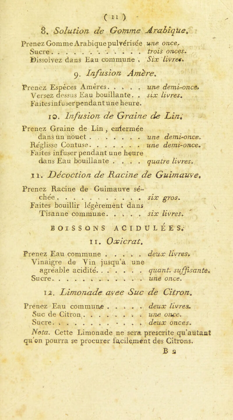 8. Solution de Gomme jirabiqtie^ Prenez Gomme Arabique pulvérisée une once,. Sucre *. trois onces. Dissolvez dans Eau commune , Six Lis/re«>. Infusion Amère. Prenez Espèces Amères. . . , . une demi-once* Versez dessus Eau bouillante. . six livres. Faitesinfuscrpendant une heure. lO. Infusion de Graine de Lin, Prenez Graine de Lin , enfermée dans un nouet une demi-^once. Re'glisse Contuse une demi-once. Faites infuser pendant une heure dans Eau bouillante .... quatre livres. 11. Décoction de Kacine de Guimauve, Prenez Racine de Guimauve sé- chée six gros. Faites bouillir légèrement dans Tisanne commune. . i . . six livres. BOISSONS ACIDULÉES.- > 11. Oxicrat. Prenez Eau commune . .... deux livres. Vinaigre de Vin jusqu’à une agréable acidité. ... . . . quant, suffisantè. Sucre une once. 12. Limonade avec Suc de Citron, Prenez Eau commun,© ..... deux livres. Suc de Citron^ ; . uive once. Sucre. • . . . deux onces. Nota. Cette Limonade ne sera prescrite qu’autaat qu’on pourra se procurer facilement des Citrons. B a