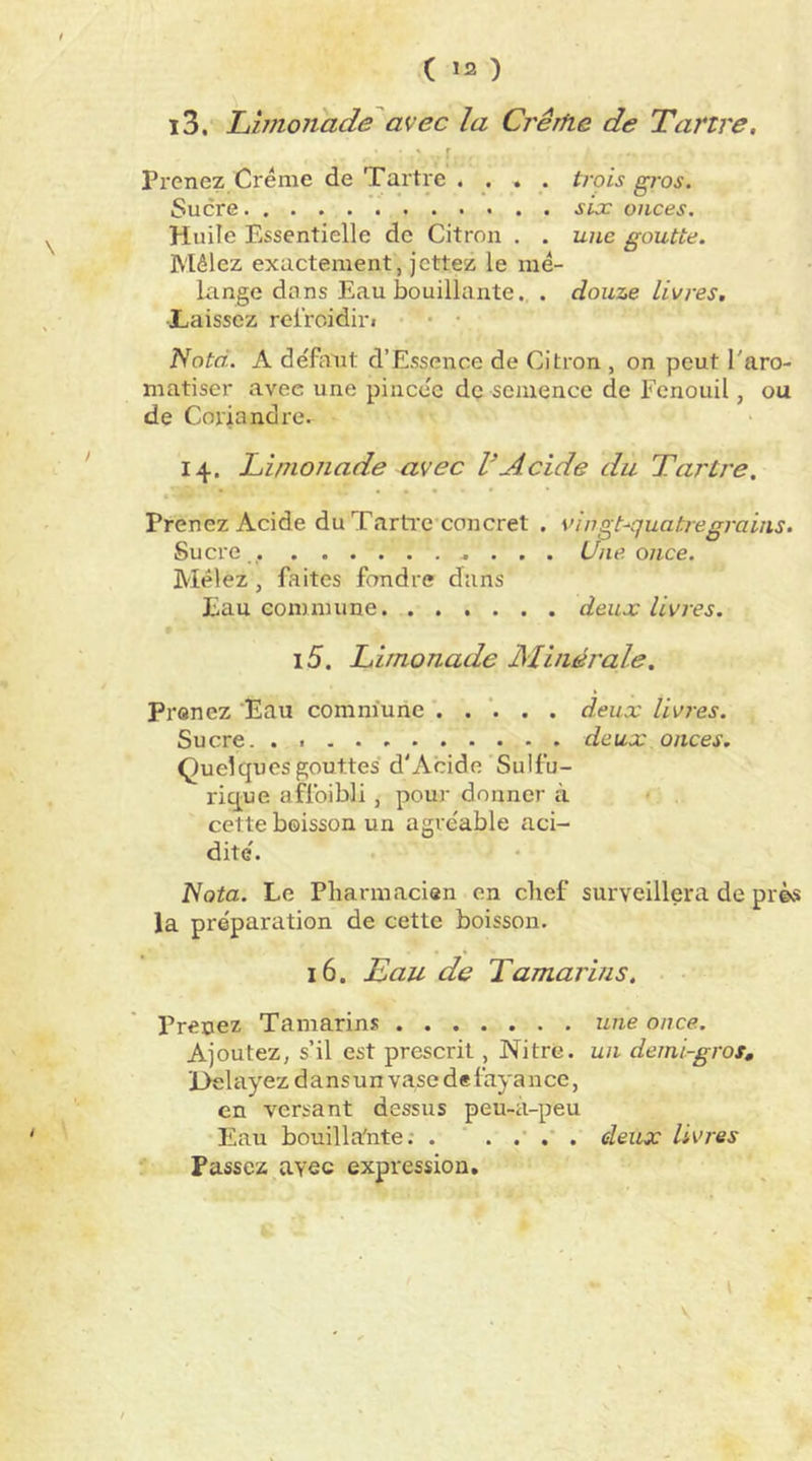 i3. Limonade avec la Crêrlie de Tartre. r Prenez Crème de Tartre .... trois gros. Sucre six onces. Huile Essentielle de Citron . . une goutte. Mêlez exactement, jcttez le mé- lange dons Eau bouillante., . douze livres. •Laissez relroidin • • • Noté. A déffvut d’Essence de Citron , on peut l'aro- matiser avec une pincée dç semence de Fenouil, ou de Coriandre. 14. Linionade avec VAcide du Tartre, • ... Prenez Acide du Tarti’c concret . vingt^quatregrains. Sucre Une once. Mêlez, faites fondre dans Eau commune deux livres. i5. Limonade Minérale. Prônez Eau commune deux livres. Sucre deux onces. Quelques gouttes d'Acide Sulfu- rique affoibli, pour donner à cette boisson un agréable aci- dité. iVoia. Le Pbarmacien en chef surveillera de près la préparation de cette boisson. 16. Eau de Tamarins. Prenez Tamarins une once. Ajoutez, s’il est prescrit, Nitre. un demi-gros, E>elayez dansun vase defayance, en versant dessus peu-à-peu Eau bouilla'nte; . deux livres Passez avec expression.