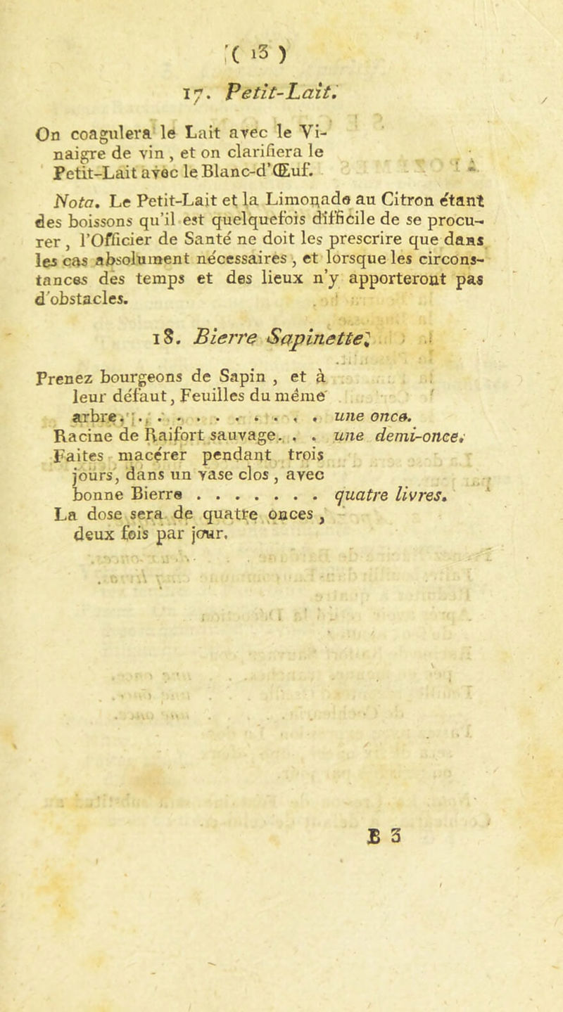 17. Petit-Lait. I On coagulera le Lait arec le Vi- naigre de vin , et on clarifiera le . Petit-Lait avec le Blanc-d’CEuf. \ * Nota. Le Petit-Lait et la Limoriado au Citron étant des boissons qu’il-est quelquefois difficile de se procu-i rer, l’Officier de Santé ne doit les prescrire que dans les cas absolument nécessaires , et lorsque les circons- tances dès temps et des lieux n’y apporteront pas d'obstacles. iS. B terre Sapinettel ; .( ..i.a Prenez bourgeons de Sapin , et à . leur défaut, Feuilles du même' arbreune onc». Racine de liaifort sauvage., , . une demi^once,' Faites r. macérer pendant trois ■ jours', dans un vase clos , avec bonne Bierre quatre livres, La dose sera de quatre onces , - deux fois par jcnar. . n \