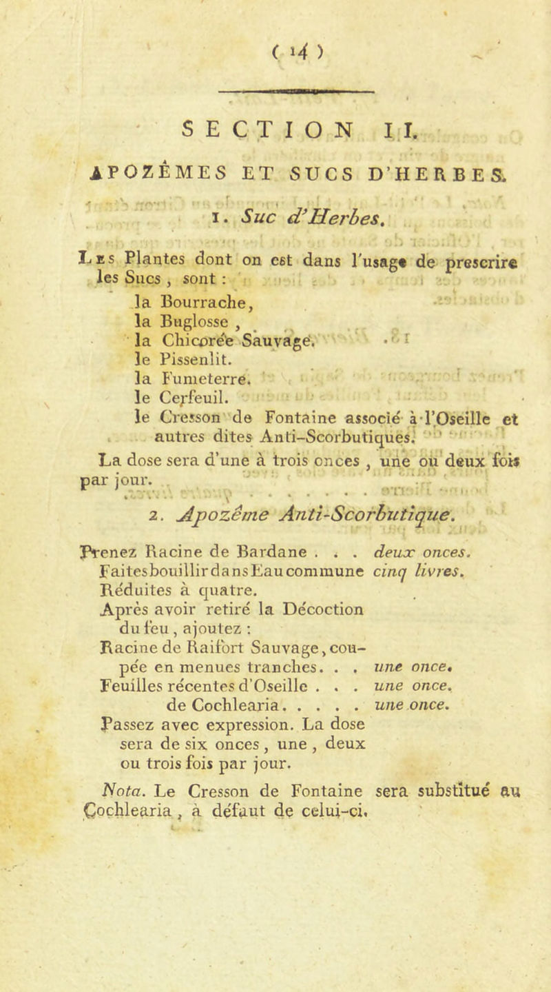 ( ^ ) SECTION I.I. IPOZEMES ET SUCS D’HERBES. - r -r. ^ ' I. Suc a Herbes, ■; IjES Plantes dont on est dans l'usag* de prescrire les Sucs, sont; i , c l .la Bourrache, •ï' la Buglosse , _ la Chicorete Sauvage'. ■ ' • t le Pissenlit. la B'umeterre. ' < • ^ le Cerfeuil. ■ l i' le Cressonde Fontaine associé à •l’Oseille et . autres dites Anti-Scorbutiques,' ’ La dose sera d’une à trois onces , une oü'deux fois par jour. . ' • •'•Vr'' ^ ' ' • -'V 2. jipozême Anti-Scorbutique. ' Prenez Racine de Bardane . , . deucc onces. FaitesbouillirdansEaucommune cinq livres. Réduites à quatre. Après avoir retiré la Décoction du lèu , ajoutez ; Racine de Raifort Sauvage,cou- pée en menues tranches. . . une once. Feuilles récentes d’Oseille . . . une once. de Cochlearia une once. Passez avec expression. La dose sera de six onces, une , deux ou trois fois par jour. Nota. Le Cresson de Fontaine sera substitué au Çoçhlearia, à défaut de celui-ci.