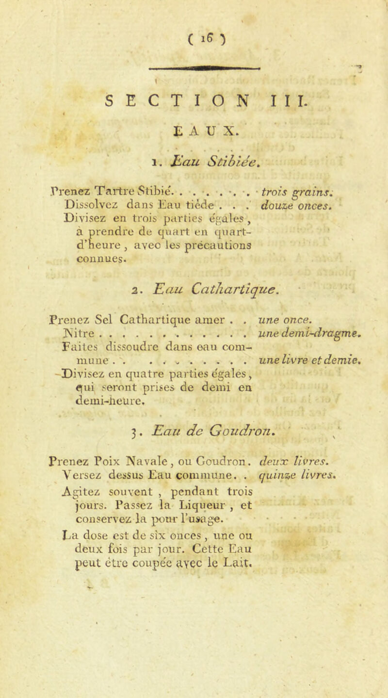 ( i5 •) SECTION III. « EAUX. 1. jLau Stibiée, .Prenez TartreStibie. . . • trois grains. Dissolvez dans Eau tiède . . . douze onces. Divisez en trois parties e'gales, à prendre de quart en quart- ' d’heure , avec les précautions connues. 2. Eau Cathartique. Prenez Sel Cathartique amer . . une once. Xitre une demi-dragme. Faites dissoudre dans eau com- mune . . une livre et demie. -Divisez en quatre parties c'galés, qui seront prises de demi en demi-heure. 3. Eau de Goudron. ' ^ prenez Poix Navale, ou Goudron, deux livres. Versez dessus Eau commune. . quinze livres. Agitez souvent , pendant trois jours. Passez la Liqueur , et conservez la p<.)ur l’usage. .... La dose est de six onces , une ou deux fois par jour. Cette Eau peut être coupe'e avec Iç Lait.