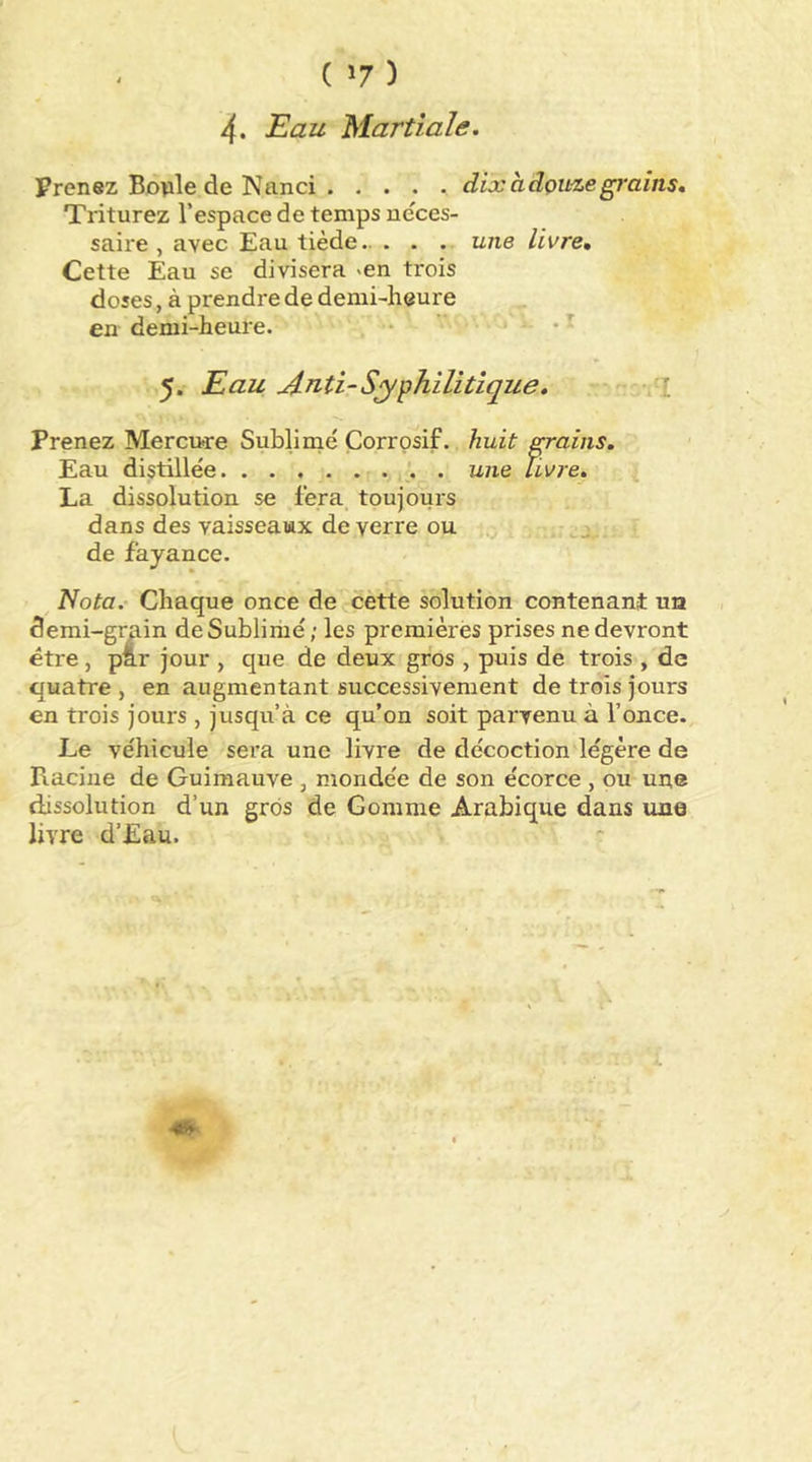 ( ) 4. Eau Martiale. Prenez Botile de Nanci . .... dixadçuzegrains. Triturez l’espace de temps ne'ces- saire , avec Eau tiède une livre. Cette Eau se divisera ^en trois doses, à prendre de demi-heure en demi-heure. . • 5. Eau Anti-Syphilitique. . :i Prenez Merciwre Subliiné Corrosif, huit grains. Eau distillée . une livre, ^ La dissolution se fera toujours dans des vaisseaux de verre ou j de fayance. Nota. Chaque once de cètte solution contenant un demi-grain deSubliriié; les premièrès prises ne devront être, par jour , que de deux gros , puis de trois , de quatre , en augmentant successivement de trois jours en trois jours , jusqu’à ce qu’on soit pax'venu à l’once. Le véhicule sera une livre de décoction légère de Racine de Guimauve , mondée de son écorce , ou une dissolution d’un gros de Gomme Arabique dans une livre d’Eau.