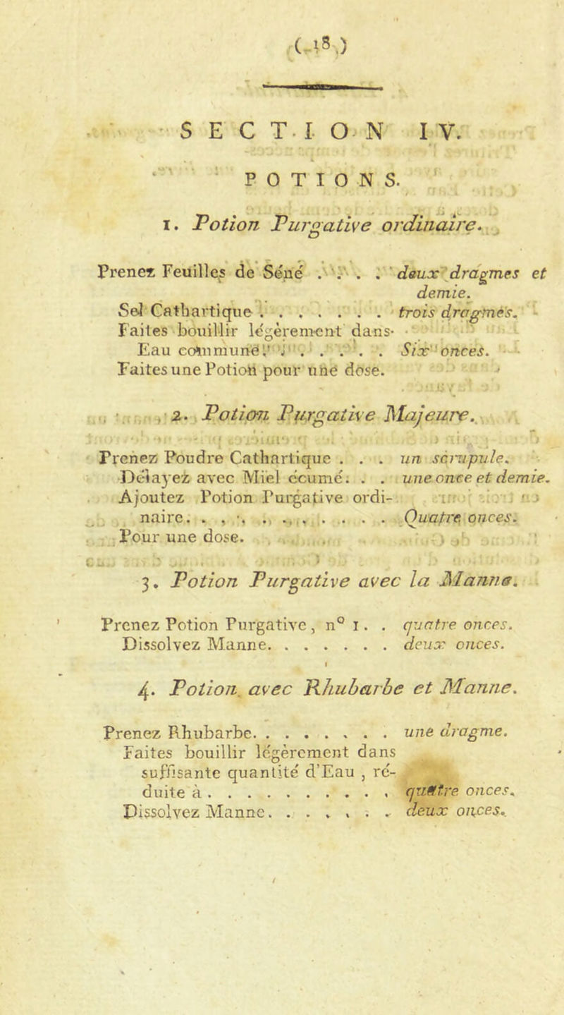 U8,) • ' S E C T. I. O N I V. ‘^POTIONS. ^ ij I. Potion Purgative ordinaire. Prenex Feuillets de Séné'' A''?' . , ' daux’^drdgmes et demie. Seï Cathartique '• trois dragfné's. - laites bouillir Icgèremon-t dans- • *■ Eau eo^iumunél'*j. . . . Six'^onces. '--i- Faites une Potioii pour une dose. ' ‘ <i r ri,.-i'2. Potion P(irgative Majeure.,y v » I - Il ' i) ■ ‘ i Trehez Poudre Cathartique ... un scmpule. Délayez avec Miel ccumé; . . une once, et demie. Ajoutez Potion Purgative ordi- -irr*:: <.'.i , naire. . , . . Qua^i'e, onces. ,]?our une dose. , ■. . , - • • - ■ ^ I U. ■ • I 3, Potion Purgative avec la Mamie. -. Prenez Potion Purgative , n° i. . quatre onces. Dissolvez Manne deux onces. % 4. Potion, avec Rhubarbe et Manne. prenez Rhubarbe une dragme. Faites bouillir légèrement dans suffisante quantité d’Eau , ré- duite à quatre, onces. Dissolvez Mannedeux onces..