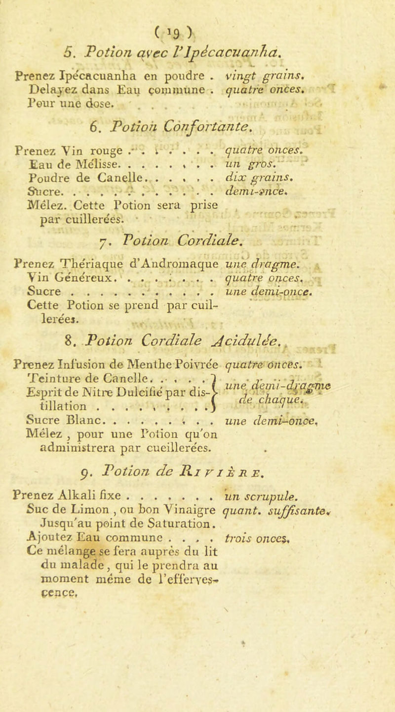 5. Potion avec PJpécacuanha. Prenez Ipe'cacuanha en poudre . vingt grains. Delayez dans Eau çominune . quatj-e onces. Peur une dose. ' . . . • . ' ' 6. Potion Confortante. Prenez Vin rouge . . . quatre onces. Eau de Me'Iisse . . un g?'os.'' ' Poudre de Canelle. ..... dix g?ains. S^icre . . . . . demi-ivice. Mêlez. Cette Potion sera prise , par cuillerées. • ' ^ p' y. Potion Cordiale. Prenez Thériaque d’Androinaque une dragme. Vin Généreux. quatre onces. Sucre •* une demirpnce. Cette Potion se prend par cuil- lerées. 8. Potion Cordiale jicidulée., Prenez Infusion de Menthe Poivrée quatre onces. Teinture de Canelle. • ?• •• -t* Esprit de Nitre Dulcifié par dis-> filiation : . . de chaque.. Sucre Blanc une demi-once. Mêlez , pour une Potion qu'on administrera par cueillerées. p. Potion de Pi VIÈ R B. Prenez Alkali fixe 'un scrupule. Suc de Limon , ou bon Vinaigre quant, suffisante. Jusqu'au point de Saturation. Ajoutez Eau commune .... trois once$. Ce mélange se fera auprès du lit du malade, qui le prendra au moment même de l’efferves-» çcnçe.