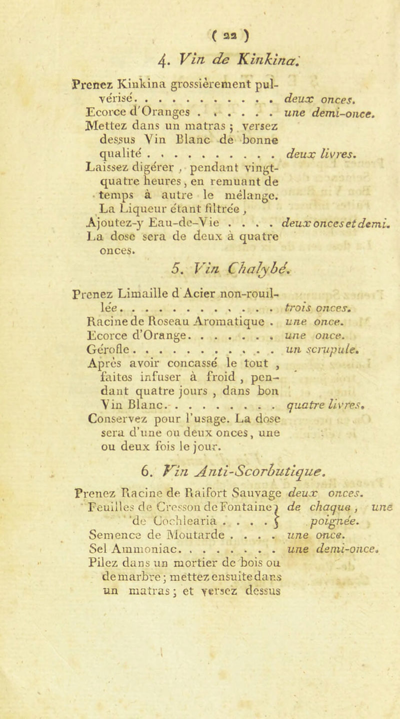 4. Vin de Kinkina ', Prenez Kinkina grossièrement pul- vérise deux onces. Ecorce d'Oranges une demi-once. Mettez dans un matras ; versez dessus Yin Blanc de ‘bonne qualité deux livres. Laissez digérer , pendant vingt- quatre heures , en remuant de . temps à autre le mélange. La Liqueur étant filtrée , Ajoutez-y Eau-dc-Vie .... deux onces et demi. La dose sera de deux à quatre onces. 5. Vin Chalyhé, Prenez Limaille d Acier non-rouil- lée trois onces. Racine de Roseau Aromatique . une once. Ecorce d’Orange une once. Gérofle . un scrupule. Après avoir concassé le tout , laitos infuser à froid , pen- dant quatre jours , dans bon Yin Blanc quatre livres. Conservez pour l’usage. La dose sera d’une ou deux onces, une ou deux fois le jour. 6. Kin Anti-Scorbutique. Prenez Racine de Raifort Sauvage deux onces. Feuilles de Cresson de Fontaine) de chaque, une ' ‘de Cochlearia .... 5 poignée. Semence de Moutarde .... une once. Sel Ammoniac une demi-once. Pilez dans un mortier de bois ou de marbre ; mettez ensuite dans un matras ; et versez dessus 1