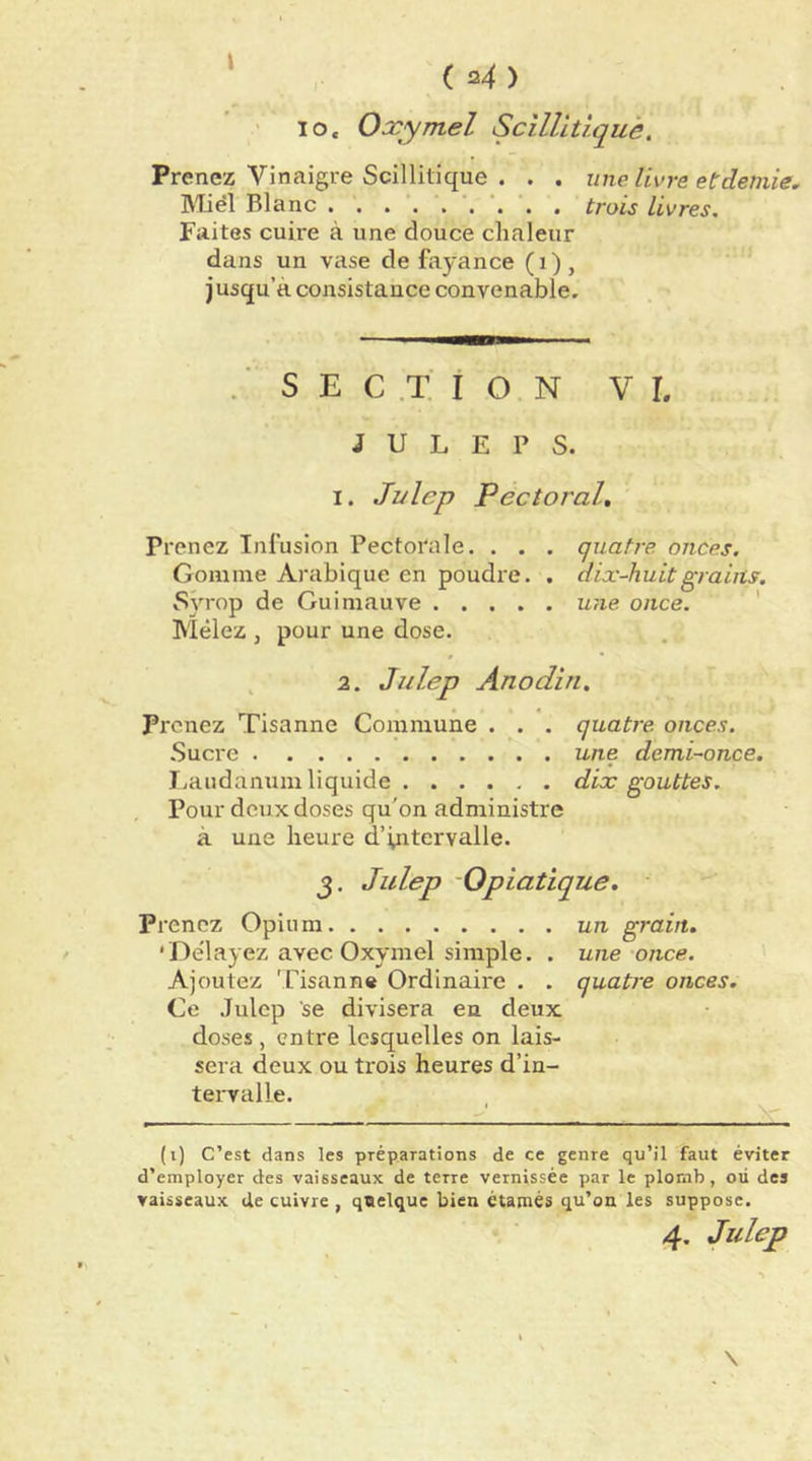 lo. Oxymel Scîllltiqué, Prenez Vinaigre Scillitique . . . une livre et demie. Miel Blanc trois livres. Faites cuire à une douce chaleur dans un vase de fayance (i), jusqu’à consistance convenable. . ■ S E C .X i O N VL J U L E P S. I. Ji/lep Pectoral, Prenez Infusion Pectorale. . . . quatre onces. Gomme Arabique en poudre. . dix-huit grains. Sÿrop de Guimauve une once. ' Mêlez J pour une dose. » , 2. Julep Anodin. Prenez Tisanne Commune . . . quatre onces. Sucre une demi-once. J.audanum liquide dix gouttes. , Pour deux doses qu'on administre à une heure d’intervalle. Julep Opiatique. Prenez Opium un grain. 'Délayez avec Oxymel simple. . une once. Ajoutez Tisanne Ordinaire . . quatre onces. Ce .Julep se divisera en deux doses , entre lesquelles on lais- sera deux ou trois heures d’in- tervalle. (i) C’est dans les préparations de ce genre qu’il faut éviter d’employer des vaisseaux de terre vernissée par le plomb, où des vaisseaux de cuivre , qttelque bien étamés qu’on les suppose. 4, Julep