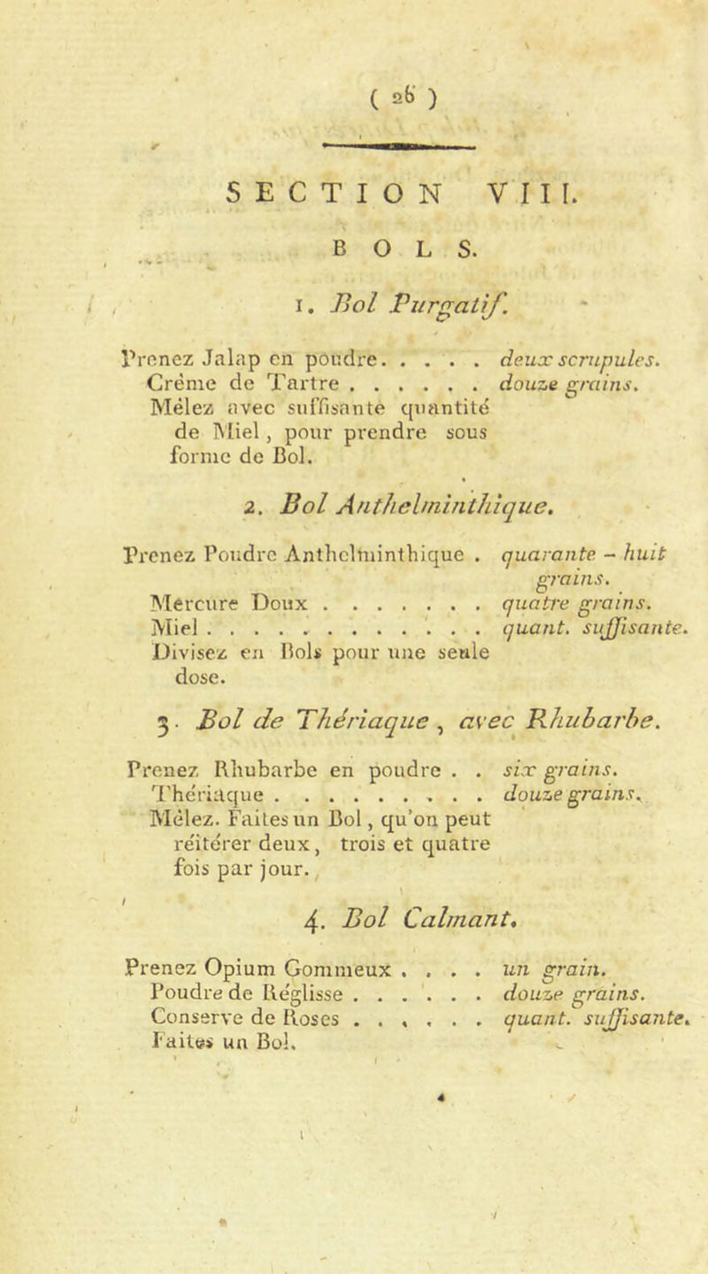 ( ) SECTION VIII. BOLS. « V « I. Piol Purgatif. Prenez Jalap en poudre deux scrupules. Crème de Tartre douze grains. Mêlez avec suiTisnnte qiuintitë de Miel, pour prendre sous forme de Bol. 2. Bol Arithehninthique. IVcnez Poudre Anthclminthique . quarante - huit grains. Mercure Doux quatre grains. Miel quant, sujjisante. Divisez en Bols pour une seule dose. 3. Bol de Thériaque avec Rhubarbe. Prenez Rhubarbe en poudre . . six grains. 'l'hériaque douze grains. Mêlez. Faites un Bol, qu’on peut réitérer deux, trois et quatre fois par jour., 4. Bol Calmant, Prenez Opium Gommeux .... un grain. Poudre de Réglisse ...... douze grains. Conserve de Roses ...... quant, sujjisante. laites un Bol. I 7