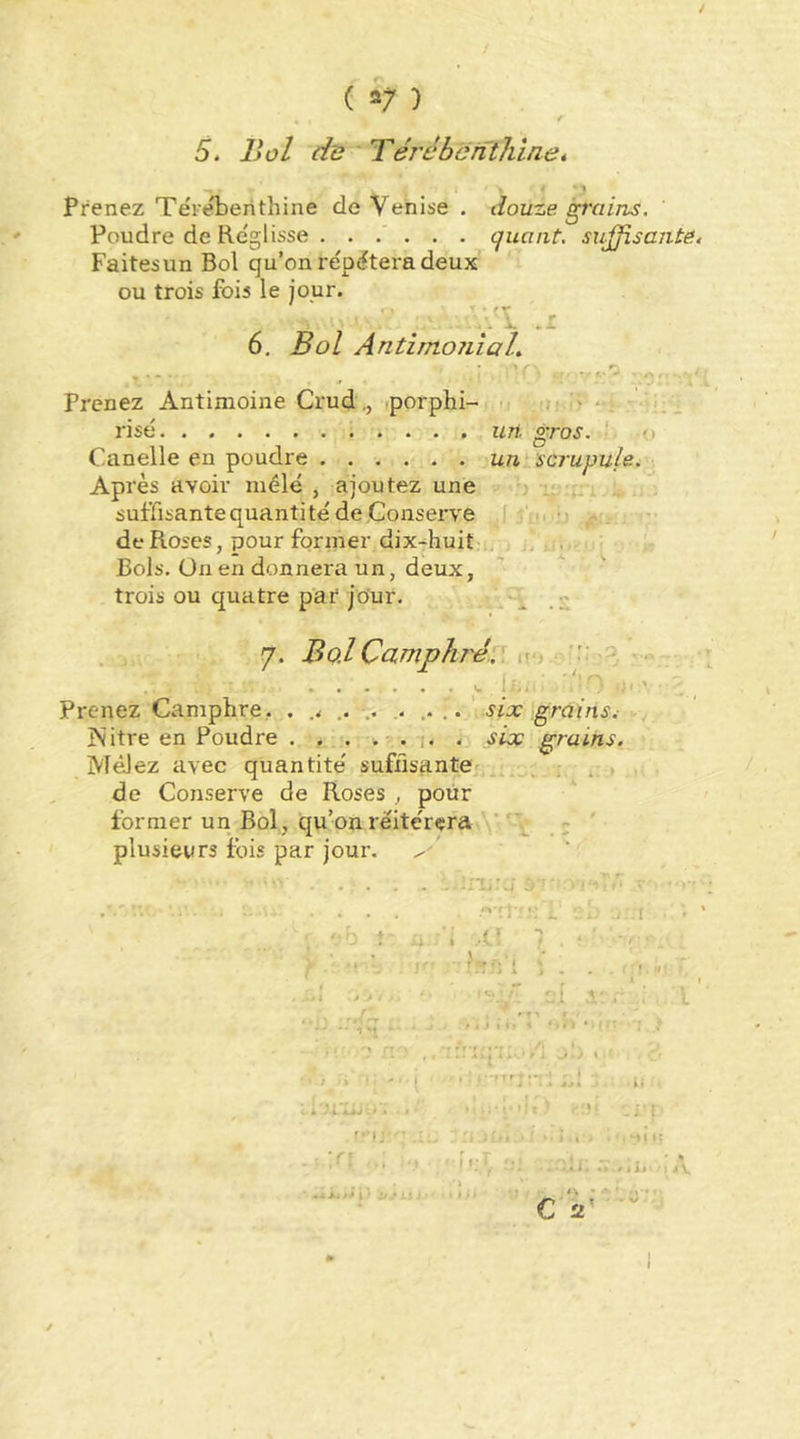 5. Bol du'Térébenthine, < • 1 Prenez Tëveberithine de Venise , douze, ^'ciins. Poudre de Re'glisse quant, sujjisante, Faitesun Bol qu’on re'pëtera deux ou trois fois le jour. 6. Bol AntimoîiiaL 1 • r- Prenez Antimoine Crud,, .porphi- t risé uri gros. - Canelle en poudre unrscrupule. Après avoir mélé , ajoutez une ■) t- suffisantequantité de Conserve ' i, de Roses, pour former dix^huit j, j, . Bols. Ün en donnera un, deux, trois ou quatre par jour. ^ 7. Bo.lCamphré.? n*, ■ - f- • -'lO ^ ym IJjé ' . Prenez Camphre, . .. .. .... ' six grains. Ivitre en Poudre . . . i. . six grains. Mêlez avec quantité' suffisante ; . , de Conserve de Roses , pour former un Bol, qu’on rëite'rçra ' ‘ ; ' plusieurs fois par jour. t.*