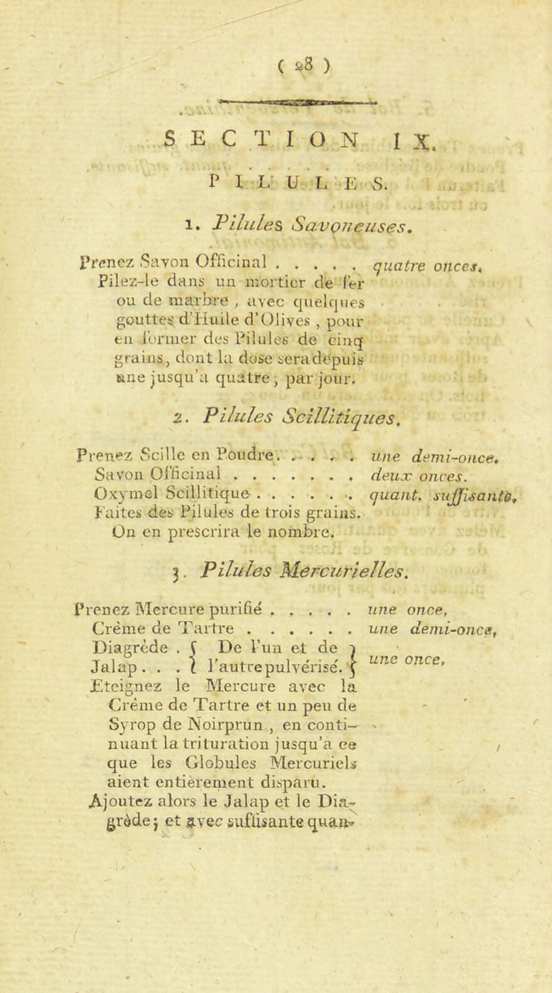 SECTION IX. P 1 L U L Iv S. 1, F Unies SavQiieiises. Prenez Savon Officinal quatre onces, Pilez-le dans un mortier de (er ou de marbre , avec quelques goutte^ d’Huile d’Olives , pour en l’urmer des Pilules de cinq grains, dont la dose sera depuis une jusqu’à quatre, par jour. 2. Pilules Scillitiques, Prenez Scillc en Poudre. . une demi-once. Savon Olficinal deux onces. Oxymel Scillitique quant sujjlsantè. Faites des Pilules de trois grains. Ün en prescrira le nombre. 3. Pilules Mercurielles. Prenez Mercure purifie' une once. Crème de Tartre une demi-once, Diagrcde . S De l’un et de i Jalap. . . \ l'autre pulvérise'. 5 once. Eteignez le Mercure avec la Crème de Tartre et un peu de Syrop de Noirprun , en conti— ' nuant la trituration jusqu’à ce / que les Globules Mercuriels aient entièrement disparu. Ajoutez alors le Jalap et le Dia^ grède j et g.vec suffisante qua»'^ \