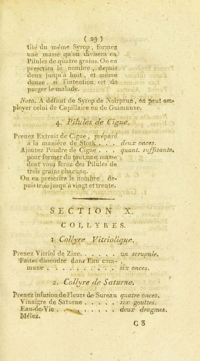 / ( an ) tité'du 'même Syrop , foniiez! une masse qu'on divisera en Pilules de quatre grains. On en presci'ira le nombre, depuis deux jusqu’à huit, et même i..; douze, ,si l’intentipn, est .do h . purger lemialade. _ v f Nota. A de'faut dé Syrop de Noirpruii, oîî peut em« ployer celui de Capillaire ou de Guimauve. 4.’ F Unies de Ciguë. f Prenez Éxti-ait de Ciguë , préparé à la manière de Stork.,. . . deux onces. Ajoutez Poudre de Gigue , . . quant. suJJisanteA pour former du tout.une, masse . dont vous ferez des Pilules de trois grains chacune. On en prescrira le nombre , dc-« puis trois jusqu’à vingt et trente. S E C T ro N X. COLLYRES. - 3-, Collyre VitrioUque. Prenez Vitriol de Zinc un scruqmle^ •Faites dissoudre dans Eau com- . mune . ^ . six onces. 2. Collyre de Saturne, Prenez infusion de Fleurs de'''Sureau quatre onces. Vinaigre de Saturne . . , . . six gouttes. Eau-de-Vie , . . , . . deux dmaine-s. Mêlez, ^ C 3