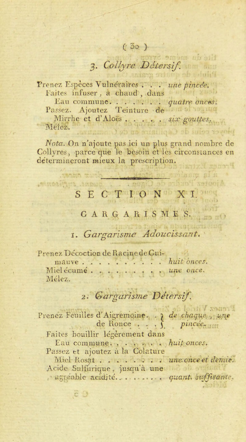 3. Collyre Détersif. Prenez Especes Vulnéraires . . . une. phicc’e, l aites infuser, à chaud , dans Eau commune quatre onras. Passez. Ajoutez Teinture de * ' Mirrhe et d’Aloës . . ... gouttes.^ _ Mêlez. ' . • » Nota. On n'ajoute pas ici un plus grand nombre de Collyres, parce que le besoin et les circonstances en de'tcrmineront mieux la prescription. SECTION XI.'- G A R G A R I S M E S. ’ , I. Gargarisme Adoucissant, ' Prenez Décoction de Racine de Gui- mauve . . . huit onces. Mieléciimé . . . ... . . . une once. Mêlez. 2. Gargarisme Détersif ... , ... . r xoiî-.- Prenez Feuilles d’Aigremqine. . 5 de chnqT^e-,'t, ^r\e de Ronce Faites bouillir légèrement dans Eau commune. . . , .. .. . huù onces. Passez tt ajoutez à la Colature Miel Rosat une. once et dimiê.- Acide Sulfurique, jusqu'à une agréable acidité.. . . quant, sivf^tantc.