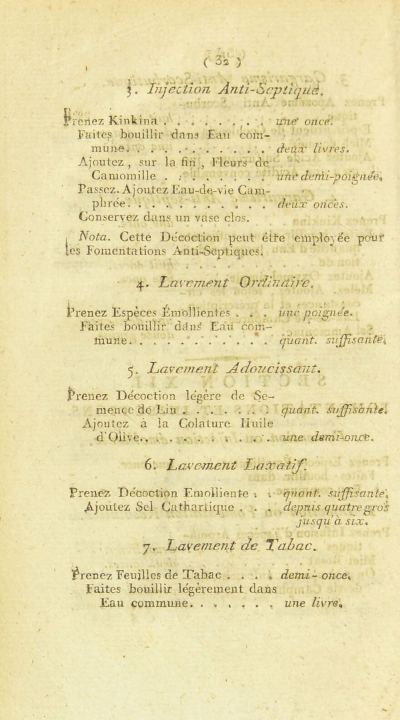 1 3. Injection Anti-ScptVqué. ..y.'' ‘ ;;.iA y< '■ - l^rHilez Kinkina , I ^wie oncèl Fuite? bouillir dans Eau com- ' • muae; ';•! ; . . . àeûx livres. Ajoutez, sur la fin , Fleurs-dc'^. Camomille . . ; • : ' r vûddcrrii-poigne'e. Passez. Ajoutez Eau-de-vie Cam- . > plirce! . . . . . . . ' . . deux onces. Conservez dans un vase clos. , s Nota. Cette Décoction peut ette cmployëe pbùf CS Fomentations Anti-Scptiqucsl • ' ■ ' ■ ’ .... .... 4. Invemejit Ord'nidtrc. i^renez Espèces Émoîlienlcs i . i une ppigne'e. P’àites bouillit ditn.'î Ea'ii çom- hiurie cjiiant. sujf!san(ë\ Lavctnenl Adonclssaut. . V . .i. ^ ‘ « ' rrenez Décoction légère de Se- mence do Lin .... . ; \ quant. S^i^:shnie\ Ajoutez à la Colaturo liuile d’Olive.. .' . . . i V . une. dernlorict. 6’. Lavement LatcatlJ'. * -1. • Prenez Décoction Emolliente •. quant. .Suffisante', Ajoutez Sel Cathartique. . , jdejmis quatre gro's ' jusqu’à six, , ^, Layement de Tabac^ l^renez Feuilles de Tabac . . . * demi-once. Faites bouillir légèrement dans .a Eau commune. . v , , . , une livre\