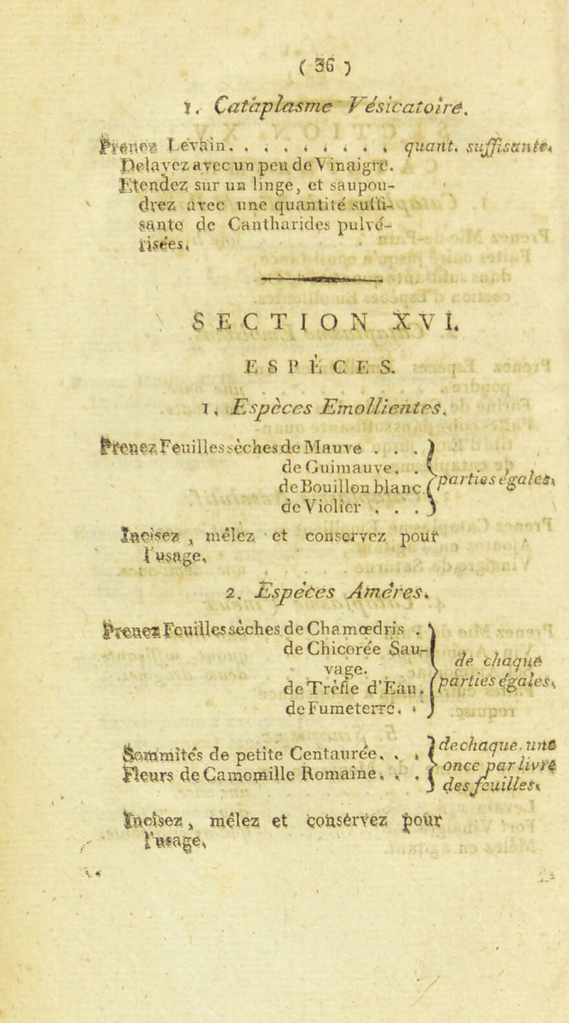 CSG) ï. Catcrplasme Vésicaîotrê, I^evhin. quant, sujjïssni** Peldyczavecun peu de'V inaigre. îiteudez sur ua linge, et saupou- dl'ez arec une quantité suÜi- . ' ?auto de Cantharides pulvc- ïisées, I ' im^urnw » . ■ ' ■ -. ■ SECTION X V L ESP i: c E s. • • • • • I ^ Espèces Emollientes. ^teîîÇzEeuillessèchesdeMaure , de Guimauve. . v .• > ? deBouillon deViolicr . . . j \ ,q Ïfteî5e? , mêlez, et conservez, poiit . I'«§nge, ' ' , I .... ■ ■ Feuilles sèches d e Ch a meedris ; de Chicorée Sau 2. Espèces Arriérés k. -). ; ' . vage. \ de Trèfle d’Eau dcFumeterrc. ... JfeQ.mmîte*s de petite Centauree, . * rz?tô Urars (JeCamomille Romaine. l tftcîisez „ mêlez et çoitsérvez jpoiur Futage, :/ (