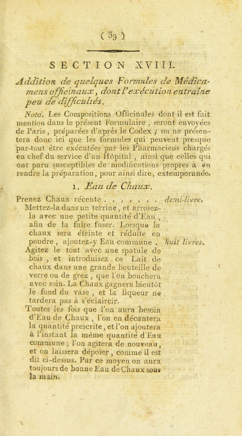 SECTION XVIIL Addition de quelques Formides de Médica- mens officinaux, dont f exécution entraîne peu de difficultés. Nota. Lés Compositions Officinales dont il est fait mention dans le présent Formulaire , seront envoyées de Paris , préparées d’après le Codçx ,• on ne présen- tera donc ici que les formules qui peuvent presque par-tout être exécutées par les Pharmaciens chargés en chef du service d’un Hôpital , ainsi que celles qui ont paru susceptibles de modifications propres à en rendre la préparation, pour ainsi dire, extemporanée^ 1. Æau de Chaux. Prenez Chaux récente ». demi-livre. Mettez-la dans un tetrine , et arrosez- la avec une petite quantité d’Eau , afin de la faire fuser. Lorsque la chaux sera éteinte et réduite en poudre , ajoutez-y Eau commune . huit livres.. Agitez le tout aVec une spatule de bois , et introduisez ce Lait de chaux dans une grande bouteille de verre ou de grez , que l'on bouchera avec soin. La Chaux gagnera bientôt le fond du vase , et la liqueur ne tardera pas à s’éclaircir. Toutes les fois que l’on aura besoin d’Eau de Chaux , l'on en décantera la quantité prescrite, et l’on ajoutera à l’instant la même quantité d’Eau commune ; l’on agitera de nouveau, et on laissera déposer , comme il est dit ci-dessus. Par ce moyen on aura toujours de bonne Eau de Chaux sous la inuin.