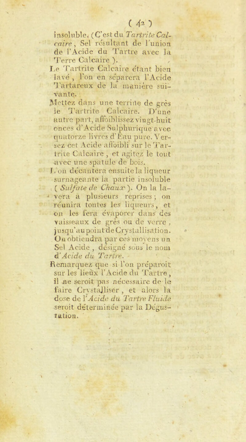 ( 4^ '} inso]ub^e^ (C'est du Tartnte Cal- caire ^ Sel l'ésultunt de l’union do l’Acide du Tartre avec la Terre Calcaire ), , I, e 'fartrile Calcaire c'tant bien lave , l’on en séparera l’Acide T’artareux de la manière sui- vante. Mettez dans une tcrriile de grès le Tartrite Calcaire. D'une autre paî t, afloiblissez vingt-huit onces d’Acide Sulphuricpie nvee rjuatorze livres d’l;'.au pure. Ver- sez cet Acide afl'oibli sur le Tar- trite Calcaire , et agitez le tout nvec une spatule de bois. J. ou decantera ensuite la liqueur surnageante la partie insoluble I ( Sulfate de Chauæ'). On la la- * vera a plusieurs reprises ; on re'unira toutes les liqueurs, et on les l'era évaporer dans des vaisseaux de grès ou de verre , jusqu’aupoint deCrystallisation. » Ou obtiendra par ces moA cns un Sel Acide , dc'signe' sous le nom à'Acide du Tartre. ■ • ^ Remarquez que si l’on préparoit sur les lieux l’Acide du Tartre , il ne seroit pas nécessaire de le faire Crystajliser, et alors la dose de l'Acide du Tartre Fluide seroit détermine'e par la Degus- • talion.