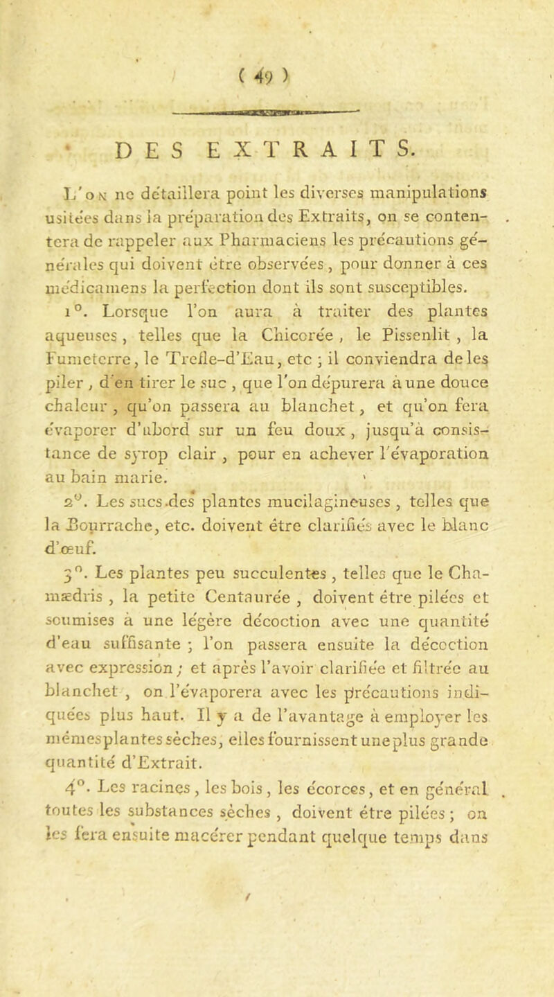 DES EXTRAITS. L'on ne de'taillera point les diverses manipulations usilties dans la préparation des Extraits, on se conten- tera de rappeler aux Pharmaciens les précautions gé- nérales qui doivent être observées , pour donner à ces médicaniens la perléction dont ils sont susceptibles. 1°. Lorsque l’on aura à traiter des plantes aqueuses , telles que la Chicorée , le Pissenlit , la Fumeterre, le Treile-d’Eau, etc ; il conviendra de les piler , d en tirer le suc , que l'on dépurera aune douce chaleur , qu’on passera au Manchet, et qu’on fera évaporer d’abord sur un feu doux , jusqu’à consis- tance de syrop clair , pour en achever l'évaporation au bain marie. 2*^. Les sucs .des plantes mucilagineuses , telles que la JBourrache, etc. doivent être clarifiés avec le blanc d’œuf. 3^’. Les plantes peu succulentes , telles que le Cha- msedris , la petite Centaurée, doivent être pilées et soumises à une légère décoction avec une quantité d’eau suffisante ; l’on passera ensuite la décoction avec expression; et après l’avoir clarifiée et filtrée au Manchet , on l’évaporera avec les précautions indi- quées plus haut. Il y a de l’avantage à employer les mémesplantes sèches, elles fournissent une plus grande quantité d’Extrait. 4^- Les racines , les bois, les écorces, et en général toutes les substances sèches , doivent être pilées; on les fera ensuite mace'rer pendant quelque temps dans