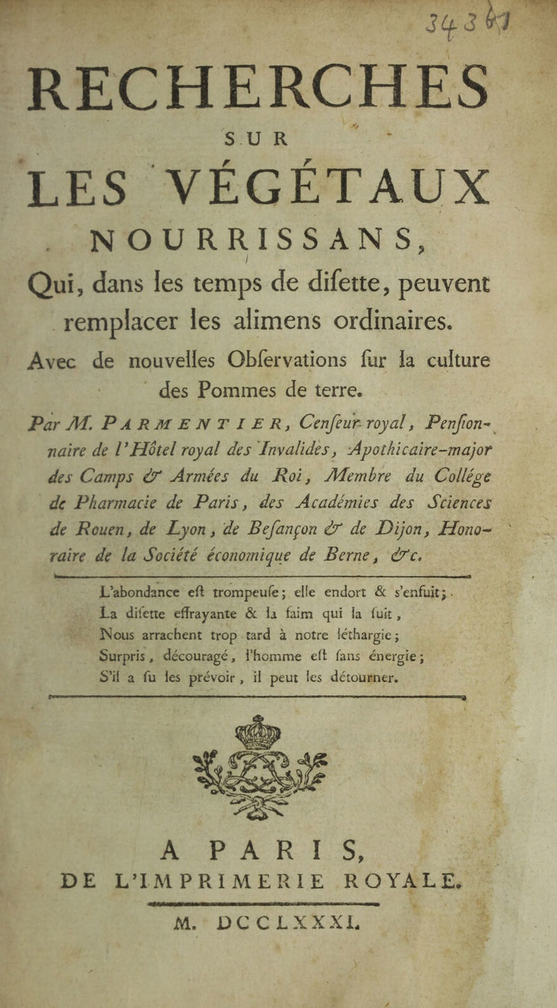RECHERCHES SUR 159 VÉGÉTAUX NOURRISSANS, Qui, dans les temps de difette, peuvent remplacer les alimens ordinaires. Avec de nouvelles Obfervations fur Ia culture _ des Pommes de terre. Par M PARMENTIER, Cenfeur royal, Penfon- naire de l’ Hôtel royal des Invalides, Apothicaire-major des Camps à Armées du Roi, Membre du Collége de Pharmacie de Paris, des Académies des Stiences de Rouen, de Lyon, de Befançon à de Dijon, Hono- : raire de la Société économique de Berne, rc. L’abondance eft trompeule; elle endort & s'enfuit; La diferte effrayante & 14 faim qui la fuit, Nous arrachent trop tard à notre léthargie ; Surpris, découragé, l’homme eft fans énergie ; MhPFARIS, DE L'IMPRIMERIE ROYALE, . M. DCCLXXXL : )