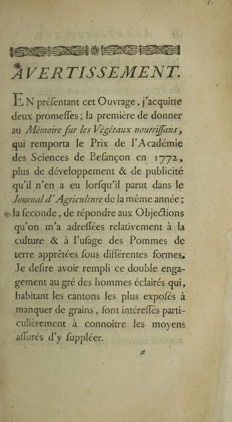 nn ÂVER TISSEMENT. EN AE htant cet Éhurs j aus deux promefles ; la première de donner au Mémoire fur les Végéraux nourriffans , qui remporta le Prix de l’Académie des Sciences de Befançon en 1772, plus de développement &amp; de publicité qu'il n’en a eu lorfqu'il parut dans le Journal d’ Agriculinre de la mème année; e. la feconde , de répondre aux Objeétions qu'on ma adreflées relativement à Îa culture. &amp; à l’ufage des Pommes de terre apprètées fous différentes formes, Je defire avoir rempli ce double enga- gement au gré des hommes éclairés qui, babitant les cantons les plus expofés à manquer de grains , font intéreffés parti- culièrement à connoître les moyens aflurés d’y fuppléer.