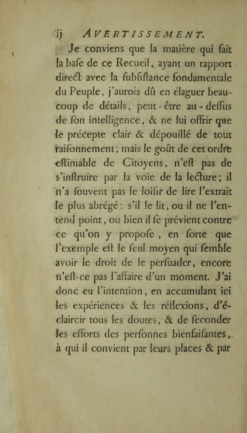 4 AVERTISSEMENT. Je conviens que la matière qui fait la bafe de ce Recueil, ayant un rapport: direct avec la fubfftance fondamentale du Peuple, j'aurois dû en élaguer beau- coup de détails, peut - être au - deflus de fon intelligence, & ne lui offrir que le précepte clair & dépouillé de tout railonnement, mais le goût de cet ordre eftimable de Citoyens, n’éft pas de s'infruire par la voie de la lecture; il n’a fouvent pas le loifir de lire l'extrait lé plus abrégé: s’il le lit, ouil ne l’en- tend point, ou bien il fe prévient contre ce qu'on y propofe , en forte que l'exemple eft le feul moyen qui femble avoir le droit de Îe perfuader, encore n’eft-ce pas l'affaire d’un moment. J'ai donc eu l'intention, en accumulant ici les expériences & les réfléxions, d’é- éclaircir tous les doutes, & de feconder les efforts des perfonnes bienfaifantes ,. à qui il convient par leurs places & par