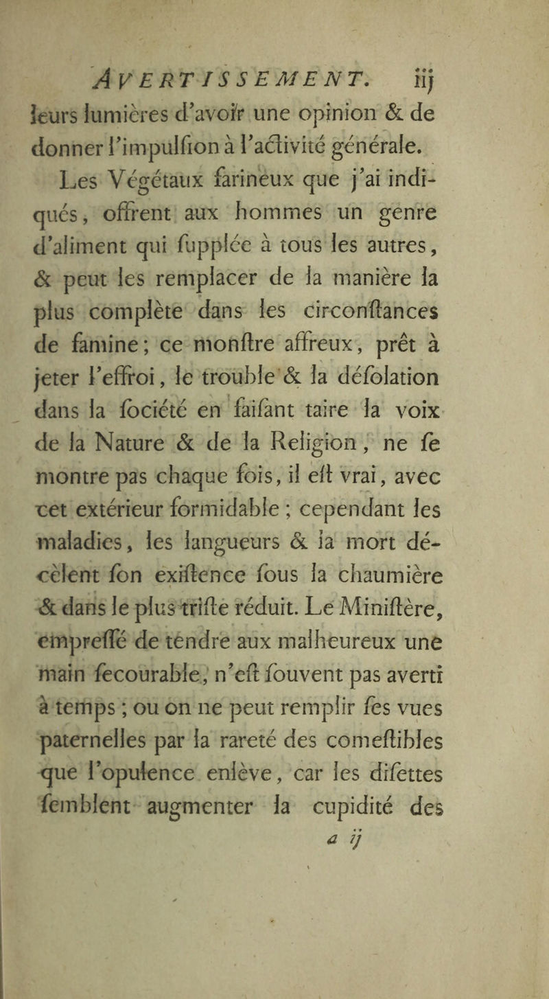 leurs lumières d’avoir une opinion & de donner l’impulfion à l’aéivité générale. Les Végétaux farinèux que j'ai indi- qués ; offrent! aux hommes un genre d’aliment qui fupplée à tous les autres, & peut les remplacer de la manière Ia plus complète dans les circonflances de famine; ce monitre affreux, prêt à jeter l’effroi, le trouble’& la défolation dans la fociété en faïfant taire la voix dé la Nature & de la Religion, ne fe montre pas chaque fois, il eft vrai, avec cét extérieur formidable ; cependant les maladies, les langueurs & ja mort dé- cèlent fon éxitence fous la chaumière & dans le plus‘trifte réduit. Le Miniftère, empreffé de téndre aux malheureux une ain fecourable, n’eft fouvent pas averti à temps ; ou on ne peut remplir fes vues paternelles par {a rareté des comeftibles que lopulence enlève, car les difettes 1emblent- augmenter la cupidité des