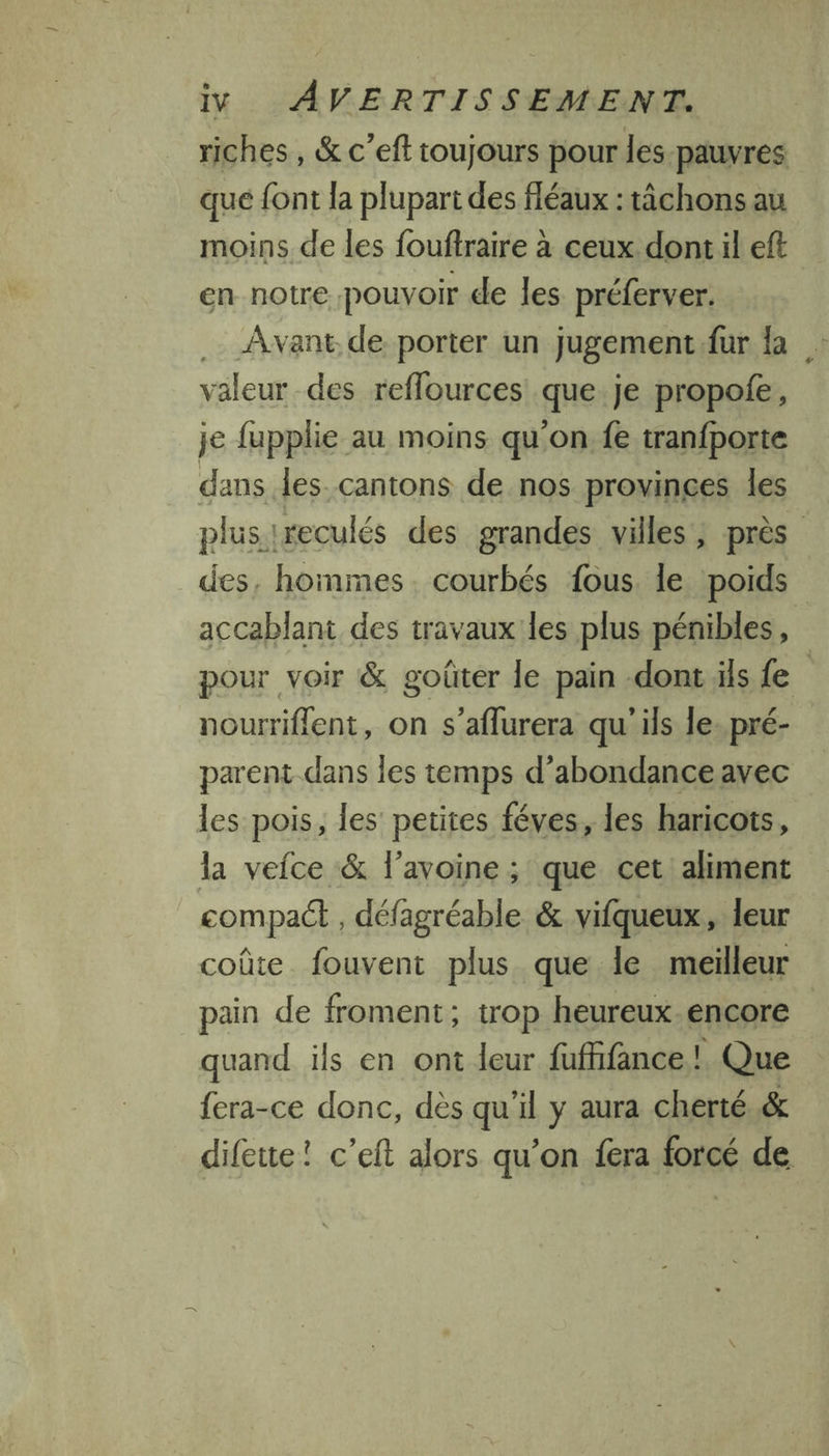 riches, &amp; c’eft toujours pour les pauvres que {ont la plupart des fléaux :tâchons au moins de les fouftraire à ceux dont il eft en notre pouvoir de les préferver. .… Avant de porter un jugement fur Îa valeur des reflources que je propofe, je fupplie au moins qu'on fe tranfporte dans les cantons de nos provinces les plus reculés des grandes villes, près des, hommes. courbés fous. le poids accablant des travaux les plus pénibles, pour voir &amp; goûter le pain -dont ils {e nourriflent, on s’aflurera qu'ils le. pré- parent dans les temps d’abondance avec les pois, les petites féves, les haricots, la vefce &amp; l’avoine; que cet aliment compact , défagréable &amp; vifqueux, leur coûte. fouvent plus que le meilleur pain de froment; trop heureux-encore quand ils en ont leur fufhfance |! Que fera-ce donc, dès qu'il y aura cherté.&amp; difeue! c’eft alors qu’on fera forcé de