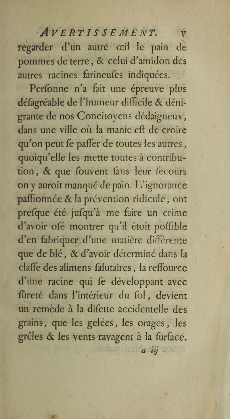 regarder d’un autré œil le pain dé pommes de terre, &amp; celui d’amidon des autres racines farineufes indiquées. Perfonne n’a fait une épreuve plus défagréable de l’humeur difficile &amp; déni- grante de nos Concitoyens dédaigneux, dans une ville où la manie eft de croire qu’on peut fe pafler de toutes les autres, quoiqu'elle les mette toutes à contribu- tion, &amp; que fouvent fans leur fecours on y auroit manqué de pain. L’ignorance pañlionnée &amp; la prévention ridicule, ont prefque été: jufqu’à me faire un crime d’avoir ofé montrer qu'il étoit poffible d'en fabriquer d’une matière différente que de bié, &amp; d’avoir déterminé dans Îa claffe des alimens falutaires la reffource d'une racine qui fe développant avec füreté dans l’intérieur du fol, devient un remède à la difette accidentelle des grains, que les gelées, les orages, les gréles &amp; les vents ravagent à la furface, a ij-