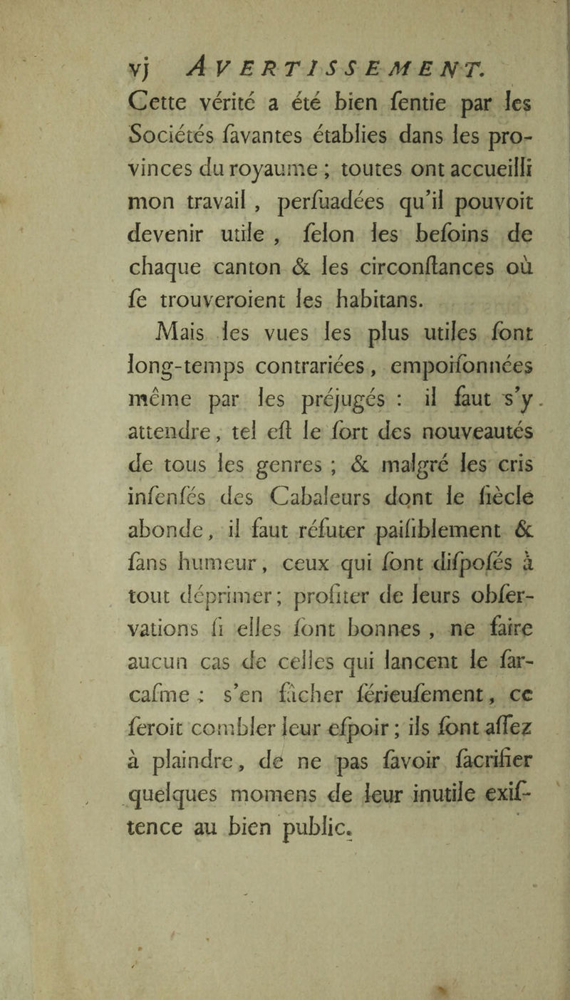 Cette vérité a été bien fentie par les Sociétés favantes établies dans les pro- vinces du royaume ; toutes ont accueilli mon travail, perfuadées qu’il pouvoit devenir utile, felon les befoins de chaque canton &amp; les circonftances où fe trouveroient les habitans. Mais les vues les plus utiles font long-temps contrariées, empoïfonnées même par les préjugés : il faut s'y. attendre, tel eft le fort des nouveautés de tous les genres ; &amp; malgré les cris infenfés des Cabaleurs dont le fièclé abonde , il faut réfuter pailiblement &amp; fans humeur, ceux qui font difpofés à tout déprimer; profiter de leurs obfer- vations fi «elles {ont bonnes, ne faire aucun cas de celles qui lancent le far- cafme : s’en ficher férieufement, ce feroit combler leur efpoir ; ils font aflez à plaindre, de ne pas favoir, facrifier quelques momens de deur inutile exif- tence au bien public. |