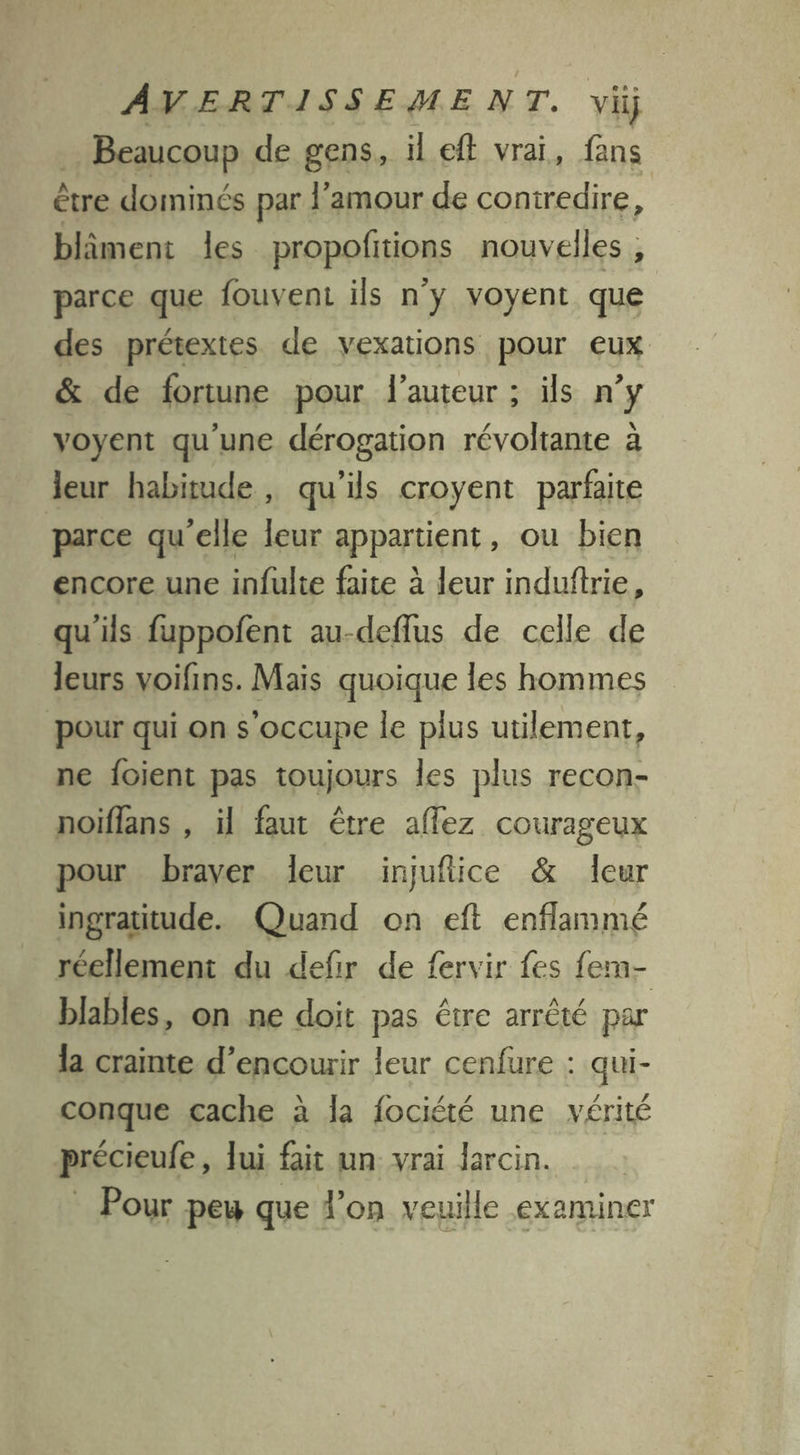 … Beaucoup de gens, il eft vrai, fans être dominés par l'amour de contredire, blâment les propofitions nouvelles, parce que fouvent ils n'y voyent que des prétextes de yexations pour eux &amp; de fortune pour l’auteur ; ils n y yoyent qu'une dérogation révoltante à leur habitude , qu'ils croyent parfaite parce qu'elle leur appartient, ou bien encore une infulte faite à leur induftrie, qu'ils fuppofent au-deflus de celle de leurs voifins. Mais quoique les hommes pour qui on s occupe le plus utilement, ne fojient pas toujours les plus recon- noiflans , il faut être affez courageux pour braver leur injuftice &amp; leur ingratitude. Quand on eft enflammé réellement du defir de fervir fes fem- blables, on ne doit pas être arrêté par la crainte d’encourir leur cenfure : qui- conque cache à la fociété une vérité précieufe, lui fait un vrai larcin. _ Pour pew que l’on veuille examiner