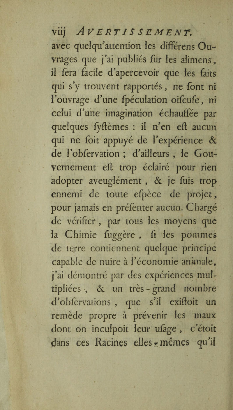 avec quelqu’attention les différens Ou- vrages que j'ai publiés fur les alimens, il fera facile d’apercevoir que les faits qui s'y trouvent rapportés, ne font ni l'ouvrage d’une fpéculation oïfeufe, ni celui d’une imagination échauffée par quelques fyftèmes : il n’en eft aucun qui ne foit appuyé de l'expérience &amp; de l'obfervation ; d’ailleurs , le Gou- vernement eft trop éclairé pour rien adopter aveuglément , &amp; je fuis trop ennemi de toute efpèce de projet, pour Jamais en préfenter aucun. Chargé de vérifier, par tous les moyens que la Chimie fuggère , f1 les pommes de terre contiennent quelque principe capable de nuire à l’économie anunale, j'ai démontré par des expériences mul- tipliées, &amp; un très-grand nombre d'obfervations , que s'il exiftoit un remède propre à prévenir Îles maux dont on inculpoit leur ufage, c'étoit dans ces Racines elles-mêmes qu'il