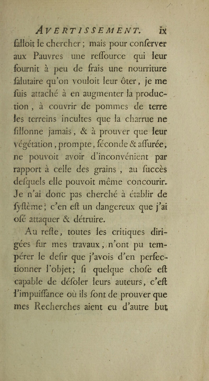 falloit le chercher ; mais pour conferver aux Pauvres une reflource qui leur fournit à peu de frais une nourriture _falutaire qu'on vouloit leur ôter, je me fuis attaché à en augmenter la produc- tion , à couvrir de pommes de terre les terreins incultes que la charrue ne fillonne jamais, &amp; à prouver que leur végétation, prompte, féconde &amp; aflurée, ne pouvoit avoir d'inconvénient par rapport à celle des grains , au fuccès defquels elle pouvoit même concourir. Je n'aï donc pas cherché à établir de fyflème; c'en eft un dangereux que j'ai O[É attaquer &amp; détruire. Au refle, toutes les critiques diri- gées fur mes travaux , n’ont pu tem- pérer le defir que j’avois d’en perfec- tionner l'objet; fi quelque chofe ef capable de défoler leurs auteurs, c’eft T'impuiffance où ils font de prouver que mes Recherches aient eu d’auire but