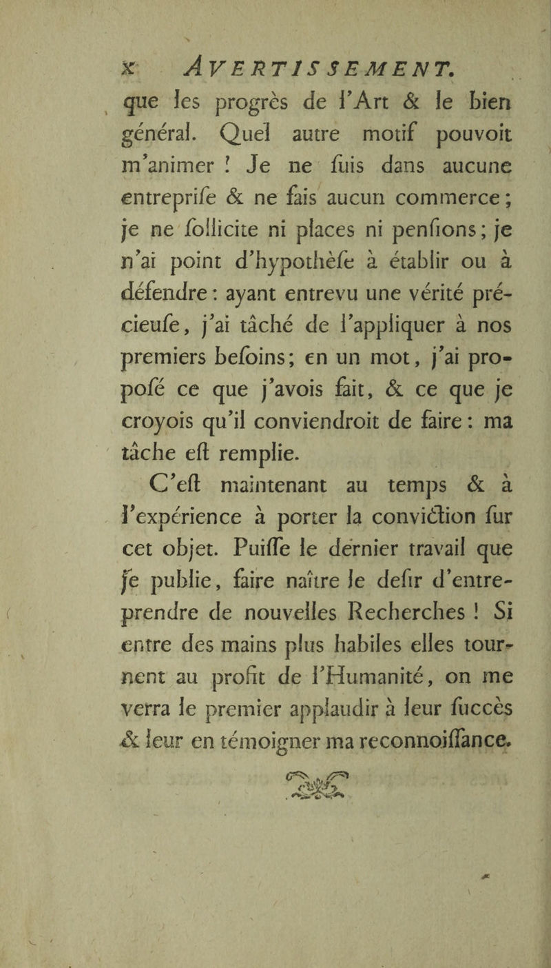 que les progrès de l’Art &amp; le bien général. Quel autre motif pouvoit m'animer ! Je ne fuis dans aucune entreprife &amp; ne fais aucun commerce ; je ne follicite ni places ni penfons; je n'ai point d’hypothèfe à établir ou à défendre : ayant entrevu une vérité pré- cieufe, j'ai tâché de l'appliquer à nos premiers befoins; en un mot, J'ai pro- pofé ce que j'avois fait, &amp; ce que je croyois qu'il conviendroit de faire : ma tache eft remplie. C’eft maintenant au temps &amp; à l'expérience à porter la conviétion fur cet objet. Puifle le dernier travail que je publie, faire nañtre le defir d’entre- prendre de nouvelles Recherches ! Si entre des mains plus habiles elles tour- nent au profit de l'Humanité, on me verra le premier applaudir à leur fuccès &amp; leur en témoigner ma reconnoiffance.