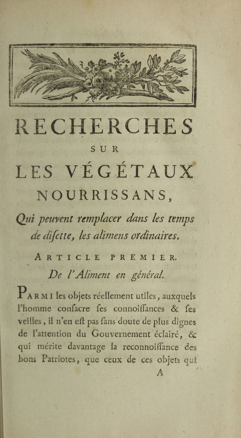 SUR | PO LICÉTAUX NOURRISSANS, Qui peuvent remplacer dans les temps de difette, les alimens ordinaires. MA ECLE PREMIER, De Aliment en général. PA R M1 les objets réellement utiles, auxquels l’homme confacre fes connoiffances & fes veilles , il n’en eft pas fans doute de plus dignes de Fattention du Gouvernement éclairé, & qui mérite davantage [a reconnoiffance des bons Patriotes, que ceux de ces objets qui à