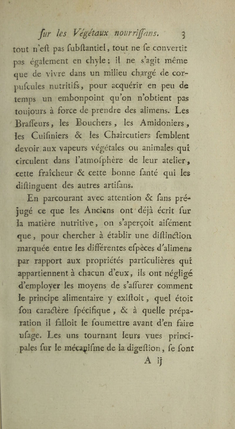 tout n'eft pas fubftantiel, tout ne fe convertit pas également en chyle; il ne s'agit même que de vivre dans un milieu chargé de cor- pufcules nutritifs, pour acquérir en peu de temps un embonpoint qu'on n'obtient pas toujours à force de prendre des alimens. Les Brafleurs, les Bouchers, les Amidoniers, les Cuifiniers &amp; les Chaircutiers femblent devoir aux vapeurs végétales ou animales qui circulent dans l’atmoiphère de leur atelier, cette fraîcheur &amp; cette bonne fanté qui les diftinguent des autres artifans. En parcourant avec attention &amp; fans pré- jugé ce que Îles Anciens ont déjà écrit fur Ia matière nutritive, on s'aperçoit aifément que, pour chercher à établir une diflinction marquée entre les différentes efpèces d’alimens par rapport aux propriétés particulières qui appartiennent à chacun d'eux, ils ont négligé d'employer les moyens de s’aflurer comment le principe alimentaire y exifloit, quel étoit fon caractère fpécifique , &amp; à quelle prépa- ration il falloit le foumettre avant d’en faire ufage. Les uns tournant leurs vues princi- pales fur le mécapifme de la digeftion, fe font | À ÿ