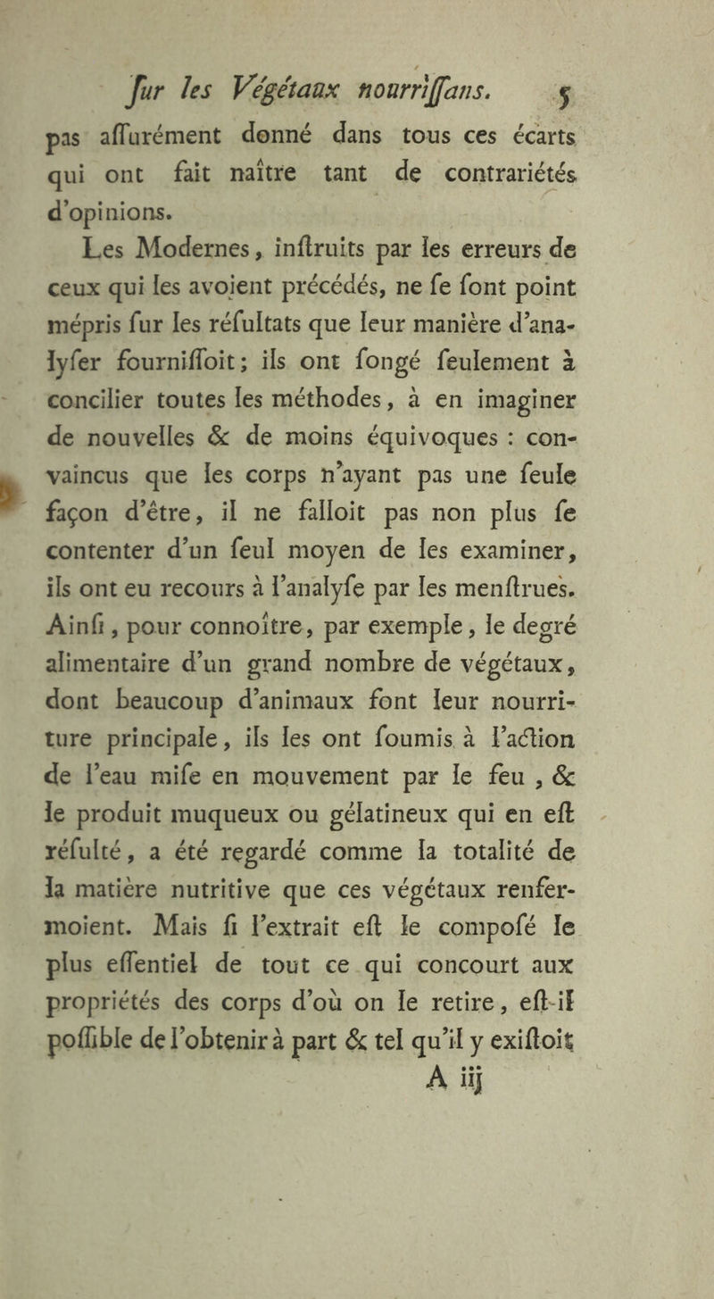 pas aflurément donné dans tous ces écarts qui ont fait maître tant de contrariétés d'opinions. | Les Modernes, inftruits par les erreurs de ceux qui les avoient précédés, ne fe font point mépris fur les réfultats que leur manière d’ana- lyfer fournifloit; ils ont fongé feulement à concilier toutes les méthodes, à en imaginer de nouvelles & de moins équivoques : con- vaincus que les corps n’ayant pas une feule - façon d’être, il ne falloit pas non plus fe contenter d’un feul moyen de les examiner, ils ont eu recours à l’analyfe par les menftrues. Ainf , pour connoître, par exemple, le degré alimentaire d’un grand nombre de végétaux, dont beaucoup d'animaux font leur nourri- ture principale , ils les ont foumis à l’action de l’eau mife en mouvement par le feu , & le produit muqueux ou gélatineux qui en eft réfulté, a été regardé comme la totalité de la matière nutritive que ces végétaux renfer- moient. Mais fi l'extrait eft le compofé le plus effentiel de tout ce qui concourt aux propriétés des corps d’où on le retire, eft-if pofhble de l'obtenir à part & tel qu’il y exiftoit A il