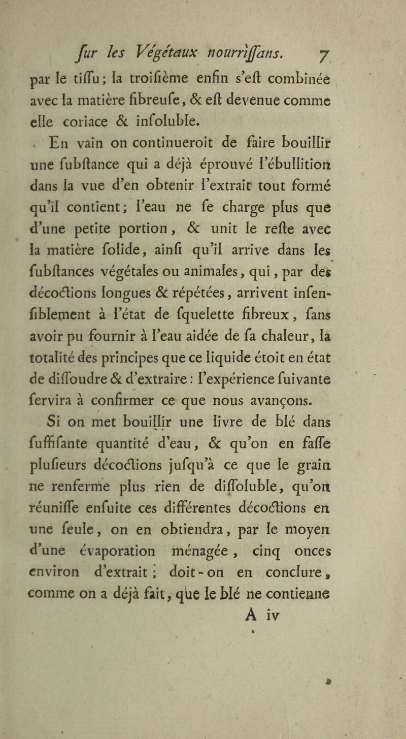 par le tiflu; la troifième enfin s’eft combinée avec la matière fibreufe, & eft devenue comme elle coriace & infoluble. | En vain on continueroit de faire bouillir uné fubflance qui a déjà éprouvé l’ébullition dans la vue d’en obtenir l'extrait tout formé qu'il contient; l’eau ne fe charge plus que d’une petite portion, & unit le refte avec la matière folide, ainfi qu’il arrive dans les fubftances végétales ou animales, qui , par des décoctions longues & répétées, arrivent infen- fiblement à l’état de fquelette fibreux, fans avoir pu fournir à l’eau aidée de fa chaleur, la totalité des principes que ce liquide étoit en état de difloudre & d'extraire : l'expérience fuivante fervira à confirmer ce que nous avançons. Si on met bouillir une livre de blé dans fufhfante quantité d'eau, & qu'on en fafle plufieurs décofions jufqu’à ce que le grain ne renferme plus rien de difloluble, qu’on réunifle enfuite ces différentes décoctions en une feule, on en obtiendra, par le moyen d'une évaporation ménagée, cinq onces environ d'extrait: doit-on en conclure, comme on a déjà fait, que le blé ne contienne À iv