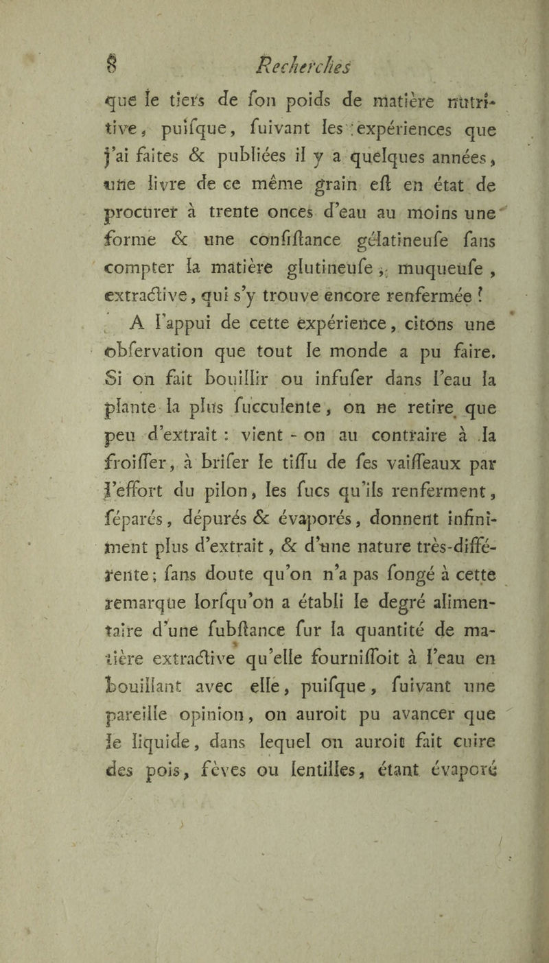 tive, puifque, fuivant les expériences que j'ai faites & publiées il y a quélques années, uñe livre de ce même grain eft en état de procurer à trente onces d’eau au moins une“ forme & une confifiance gélatineufe fans compter la matiere glutineufe ;; muqueufe , extractive, qui s’y trouve éncore renfermée ! À l'appui de cette expérience, citons une obfervation que tout le monde a pu faire. Si on fait bouillir ou infufer dans l’eau la plante. la plus fucculente, on ne retire. que peu d'extrait: vient - on au contraire à la froifler, à brifer le tiflu de fes vaifleaux par l'effort du pilon, les fucs qu'ils renferment, féparés, dépurés & évaporés, donnent infini- ment plus d'extrait, & d’une nature très-diffé- remarque lorfqu’on a établi le degré alimen- taire d’une fubftance fur la quantité de ma- sière extraclive qu’elle fournifloit à l’eau en bouillant avec elle, puifque, fuivant une le liquide, dans lequel on auroit fait cuire des pois, féves ou fentilles, étant évaporé