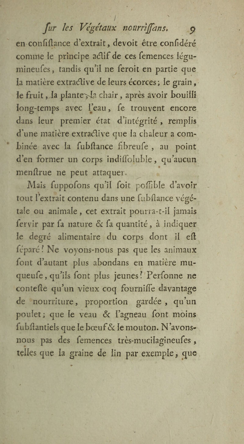 / Jur les Végétaux nourriffans. 9 en-confiftance d'extrait, devoit être confidéré comme le principe adif de ces femences légu- mineufes, tandis qu'il ne feroit en partie que la matière extractive de leurs écorces: le grain > le fruit , la plante; chair , après avoir bouïilli long-temps avec l'eau, fe trouvent encore dans leur premier état d'intégrité, remplis d'une matière extradive que [a chaleur a com- binée. avec la fubftance fibreufe , au point d'en former un corps indifloluble, qu'aucun menftrue ne peut attaquer. Mais fuppofons qu'il foit poffible d’avoir tout l'extrait contenu dans une fubftance vÉgé- tale ou animale, cet extrait pourra-t-il jamais fervir par fa nature & fa quantité, à indiquer le degré alimentaire du corps dont il eft féparé! Ne voyons-nous pas que les animaux font d'autant plus abondans en matière mu- queufe , qu’ils font plus jeunes? Perfonne ne contefte qu’un vieux coq fournifle davantage de nourriture, proportion gardée, qu'un poulet; que le veau & l'agneau font moins fubftantiels que le bœuf & Ie mouton. N’avons- TOUS pas des femences très-mucilagineufes , telles que Îa graine de lin par exemple, que
